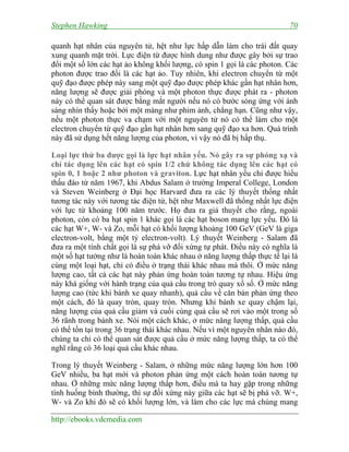 Stephen Hawking 70
http://ebooks.vdcmedia.com
quanh hạt nhân của nguyên tử, hệt như lực hấp dẫn làm cho trái đất quay
xung quanh mặt trời. Lực điện từ được hình dung như được gây bởi sự trao
đổi một số lớn các hạt ảo không khối lượng, có spin 1 gọi là các photon. Các
photon được trao đổi là các hạt ảo. Tuy nhiên, khi electron chuyển từ một
quỹ đạo được phép này sang một quỹ đạo được phép khác gần hạt nhân hơn,
năng lượng sẽ được giải phóng và một photon thực được phát ra - photon
này có thể quan sát được bằng mắt người nếu nó có bước sóng ứng với ánh
sáng nhìn thấy hoặc bởi một màng như phim ảnh, chẳng hạn. Cũng như vậy,
nếu một photon thực va chạm với một nguyên tử nó có thể làm cho một
electron chuyển từ quỹ đạo gần hạt nhân hơn sang quỹ đạo xa hơn. Quá trình
này đã sử dụng hết năng lượng của photon, vì vậy nó đã bị hấp thụ.
Loại lực thứ ba được gọi là lực hạt nhân yếu. Nó gây ra sự phóng xạ và
chỉ tác dụng lên các hạt có spin 1/2 chứ không tác dụng lên các hạt có
spin 0, 1 hoặc 2 như photon và graviton. Lực hạt nhân yếu chỉ được hiểu
thấu đáo từ năm 1967, khi Abdus Salam ở trường Imperal College, London
và Steven Weinberg ở Đại học Harvard đưa ra các lý thuyết thống nhất
tương tác này với tương tác điện từ, hệt như Maxwell đã thống nhất lực điện
với lực từ khoảng 100 năm trước. Họ đưa ra giả thuyết cho rằng, ngoài
photon, còn có ba hạt spin 1 khác gọi là các hạt boson mang lực yếu. Đó là
các hạt W+, W- và Zo, mỗi hạt có khối lượng khoảng 100 GeV (GeV là giga
electron-volt, bằng một tỷ electron-volt). Lý thuyết Weinberg - Salam đã
đưa ra một tính chất gọi là sự phá vỡ đối xứng tự phát. Điều này có nghĩa là
một số hạt tưởng như là hoàn toàn khác nhau ở năng lượng thấp thực tế lại là
cùng một loại hạt, chỉ có điều ở trạng thái khác nhau mà thôi. Ở mức năng
lượng cao, tất cả các hạt này phản ứng hoàn toàn tương tự nhau. Hiệu ứng
này khá giống với hành trạng của quả cầu trong trò quay xổ số. Ở mức năng
lượng cao (tức khi bánh xe quay nhanh), quả cầu về căn bản phản ứng theo
một cách, đó là quay tròn, quay tròn. Nhưng khi bánh xe quay chậm lại,
năng lượng của quả cầu giảm và cuối cùng quả cầu sẽ rơi vào một trong số
36 rãnh trong bánh xe. Nói một cách khác, ở mức năng lượng thấp, quả cầu
có thể tồn tại trong 36 trạng thái khác nhau. Nếu vì một nguyên nhân nào đó,
chúng ta chỉ có thể quan sát được quả cầu ở mức năng lượng thấp, ta có thể
nghĩ rằng có 36 loại quả cầu khác nhau.
Trong lý thuyết Weinberg - Salam, ở những mức năng lượng lớn hơn 100
GeV nhiều, ba hạt mới và photon phản ứng một cách hoàn toàn tương tự
nhau. Ở những mức năng lượng thấp hơn, điều mà ta hay gặp trong những
tình huống bình thường, thì sự đối xứng này giữa các hạt sẽ bị phá vỡ. W+,
W- và Zo khi đó sẽ có khối lượng lớn, và làm cho các lực mà chúng mang
 