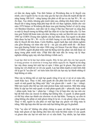 LƯỢC SỬ THỜI GIAN 71
http://ebooks.vdcmedia.com
có tầm tác dụng ngắn. Vào thời Salam và Weinberg đưa ra lý thuyết của
mình, còn ít người tin họ và các máy gia tốc hạt còn chưa đủ mạnh để đạt tới
năng lượng 100 GeV - năng lượng cần phải có để tạo ra các hạt W+, W- và
Zo thực. Tuy nhiên, khoảng gần mười năm sau, những tiên đoán khác của lý
thuyết đó ở năng lượng thấp phù hợp rất tốt với thực nghiệm, khiến cho vào
năm 1979 Salam và Weinberg đã được trao giải thưởng Nobel về vật lý cùng
với Sheldon Glashow, một nhà vật lý cũng ở Đại học Harvard và cũng đưa
ra một lý thuyết tương tự thống nhất lực điện từ và lực hạt nhân yếu. Ủy ban
trao giải Nobel đã hoàn toàn yên tâm, không sợ mắc sai lầm khi mà vào năm
1983 tại CERN (Trung tâm nghiên cứu hạt nhân châu Âu) người ta đã phát
hiện được ba hạt W+, W- và Zo với khối lượng và các tính chất khác đúng
như lý thuyết đã tiên đoán. Carlo Rubbia, người lạnh đạo một nhóm nghiên
cứu gồm khoảng vài trăm nhà vật lý - tác giả của phát minh đó - đã được
trao giải thưởng Nobel vào năm 1984 cùng với Simon Van der Meer, một kỹ
sư ở CERN, người đã phát triển một hệ thống tích lũy phản vật chất được sử
dụng trong phát minh trên. (Thật khó đặt một dấu ấn trong vật lý thực
nghiệm những ngày này nếu bạn không ở đỉnh cao!).
Loại lực thứ tư là lực hạt nhân mạnh. Đây là lực giữ cho các hạt quark
ở trong proton và neutron ở trong hạt nhân nguyên tử. Người ta tin rằng
lực này được mang bởi một hạt có spin 1 khác gọi là gluon. Hạt gluon chỉ
tương tác với chính nó và với các quark. Lực hạt nhân mạnh có một tính chất
rất lạ gọi là "sự cầm tù": nó luôn luôn liên kết các hạt này lại thành những tổ
hợp không có mầu.
Như vậy ta không thể có một hạt quark riêng rẽ tự nó vì nó sẽ có màu (đỏ,
xanh hoặc lục). Thay vì thế, một quark đỏ cần phải liên kết với một quark
xanh và một quark lục bằng một “dây” các gluon (đỏ + xanh + lục = trắng).
Một tam tuyến như thế tạo nên một proton hoặc một neutron. Một khả năng
khác là cặp tạo bởi một quark và một phản-quark (đỏ + phản-đỏ, hoặc xanh
+ phản-xanh, hoặc lục + phản-lục = trắng). Các tổ hợp như vậy tạo nên các
hạt đã biết như các meson là những hạt không bền, vì quark và phản-quark
có thể hủy nhau tạo thành các electron và các hạt khác. Tương tự, sự cầm tù
cũng không cho phép có một gluon riêng lẻ tự nó, vì các gluon cũng có màu.
Thay vì thế, người ta cần phải có một tập hợp các gluon với tổng màu là
trắng. Một tập hợp như thế tạo nên một hạt không bền gọi là glueball.
Việc "sự cầm tù" không cho phép chúng ta quan sát được một hạt quark
hoặc một gluon cô lập dường như làm cho toàn bộ khái niệm về các quark
và gluon như các hạt trở nên hơi có vẻ siêu hình. Tuy nhiên, lực hạt nhân
 