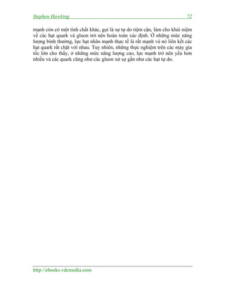 Stephen Hawking 72
http://ebooks.vdcmedia.com
mạnh còn có một tính chất khác, gọi là sự tự do tiệm cận, làm cho khái niệm
về các hạt quark và gluon trở nên hoàn toàn xác định. Ở những mức năng
lượng bình thường, lực hạt nhân mạnh thực tế là rất mạnh và nó liên kết các
hạt quark rất chặt với nhau. Tuy nhiên, những thực nghiệm trên các máy gia
tốc lớn cho thấy, ở những mức năng lượng cao, lực mạnh trở nên yếu hơn
nhiều và các quark cũng như các gluon xử sự gần như các hạt tự do.
 