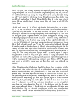 Stephen Hawking 74
http://ebooks.vdcmedia.com
tới cỡ vài ngàn GeV. Nhưng một máy đủ mạnh để gia tốc các hạt tới năng
lượng thống nhất lớn phải có kích thước cỡ gần bằng cả hệ mặt trời, điều mà
bối cảnh kinh tế hiện nay không cho phép. Như vậy ta không thể kiểm chứng
các GUT một cách trực tiếp trong phòng thí nghiệm được. Tuy nhiên, cũng
như đối với trường hợp lý thuyết thống nhất lực điện từ và hạt nhân yếu, có
những hệ quả của lý thuyết ở năng lượng thấp mà chúng ta có thể kiểm
chứng được.
Lý thú nhất trong số các hệ quả này là tiên đoán cho rằng các proton -
tức là các hạt tạo nên phần lớn khối lượng của vật chất thông thường -
có thể tự phân rã thành các hạt nhẹ hơn như các phản electron. Sở dĩ
điều này có thể là bởi vì ở năng lượng thống nhất lớn không có sự khác nhau
căn bản giữa quark và phản electron. Ba quark trong proton thường không
có đủ năng lượng để biến đổi thành các phản - electron, nhưng rất hiếm hoi,
có thể một trong ba hạt đó có đủ năng lượng để thực hiện biến đổi trên, bởi
vì nguyên lý bất định nói rằng năng lượng của các quark trong proton không
thể cố định một cách chính xác. Và khi đó, proton có thể phân rã. Xác suất
để một hạt quark có đủ năng lượng là thấp tới mức người ta cần phải chờ đợi
khoảng một triệu triệu triệu triệu triệu (1 và ba mươi con số 0 tiếp sau) năm.
Như vậy, người ta có thể xem rằng khả năng phân rã tự phát của proton là
không thể kiểm chứng bằng thực nghiệm được. Tuy nhiên, người ta tăng cơ
may phát hiện sự phân rã bằng cách quan sát một số lượng lớn vật chất chứa
một số rất lớn proton. (Ví dụ, nếu người ta quan sát một số lượng proton cỡ
1 và ba mươi con số 0 tiếp sau trong suốt một năm, thì theo GUT, đơn giản
nhất người ta có thể hy vọng quan sát được hơn một vòng phân rã của
proton).
Nhiều thí nghiệm như thế đã được thực hiện, nhưng chưa có một thí nghiệm
nào cho một bằng chứng xác thực về sự phân rã của proton hoặc neutron.
Một thí nghiệm đã dùng tới 8.000 tấn nước và được thực hiện ở mỏ muối
Morton bang Ohio, Hoa Kỳ (để tránh những sự kiện khác do tia vũ trụ gây ra
lẫn lộn với sự phân rã của proton). Vì không có một phân rã tự phát nào của
proton quan sát được trong quá trình thực nghiệm, người ta có thể ước tính
được rằng thời gian sống của proton phải lớn hơn 10 triệu triệu triệu triệu
triệu (1 và ba mươi con số 0 tiếp sau) năm. Con số này còn lớn hơn cả thời
gian sống của proton được tiên đoán bởi lý thuyết thống nhất lớn đơn giản
nhất, nhưng cũng có những lý thuyết tinh xảo hơn tiên đoán thời gian sống
đó còn lâu hơn. Như vậy cần phải có những thí nghiệm nhạy hơn nữa dùng
những lượng vật chất còn lớn hơn nữa để kiểm chứng những lý thuyết đó.
 