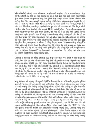 LƯỢC SỬ THỜI GIAN 75
http://ebooks.vdcmedia.com
Mặc dù rất khó mà quan sát được sự phân rã tự phát của proton nhưng cũng
có thể chính sự tồn tại của chúng ta lại là kết quả của quá trình ngược lại,
quá trình tạo ra các proton hay đơn giản hơn là tạo ra các quark từ một tình
huống ban đầu trong đó số quark không nhiều hơn số phản-quark (giả thuyết
này là cách tự nhiên nhất để hình dung sự khởi phát của vũ trụ). Vật chất
trên trái đất chủ yếu được tạo bởi các proton và neutron, và đến lượt mình
các hạt này được tạo bởi các quark. Hoàn toàn không có các phản-proton và
phản-neutron tạo bởi các phản-quark, trừ một số ít do các nhà vật lý tạo ra
trong các máy gia tốc lớn. Chúng ta có những bằng chứng từ các tia vũ trụ
cho thấy điều này cũng đúng đối với vật chất trên thiên hà chúng ta: không
có các phản-proton và phản-neutron trừ một số ít được tạo ra như các cặp
hạt/phản hạt trong các va chạm ở năng lượng cao. Nếu có những vùng lớn
phản vật chất trong thiên hà chúng ta, thì chúng ta phải quan sát thấy một
lượng lớn bức xạ tới từ vùng ranh giới giữa các vùng vật chất và phản vật
chất, nơi nhiều hạt có thể va chạm với các phản hạt của chúng, rồi hủy nhau
tạo thành các bức xạ năng lượng cao.
Chúng ta không có bằng chứng trực tiếp cho thấy vật chất ở các thiên hà
khác, bởi các proton và neutron, hay bởi các phản-proton và phản-neutron,
nhưng nó phải chỉ là loại này hoặc loại kia: không thể có sự hỗn hợp trong
một thiên hà, bởi vì nếu không như vậy, chúng ta lại sẽ phải quan sát được
một lượng lớn bứa xạ sinh ra do sự hủy. Do đó, chúng ta tin rằng tất cả
các thiên hà đều được tạo bởi các quark hơn là các phản-quark, còn khả
năng một số thiên hà là vật chất và một số thiên hà khác là phản-vật
chất thuần túy là điều rất đáng ngờ.
Vậy tại sao số lượng các quark lại lớn hơn nhiều so với số lượng các phản-
quark? Tại sao số lượng mỗi loại lại không bằng nhau? Cũng may cho chúng
ta là số lượng của chúng không bằng nhau, bởi vì nếu không thì gần như hầu
hết các quark và phản-quark sẽ hủy nhau ở giai đoàn đầu của vũ trụ và để
cho vũ trụ chỉ còn chứa đầy bức xạ, trừ một lượng rất ít vật chất. Khi đó sẽ
chẳng có các thiên hà, chẳng có các vì sao và cũng chẳng có các hành tinh
nơi đời sống của con người có thể phát triển được. May mắn thay, các lý
thuyết thống nhất lớn đưa ra một cách lý giải tại sao vũ trụ hiện nay lại
chứa một số lượng quark nhiều hơn phản-quark, cho dù lúc ban đầu số
lượng mỗi loại có thể bằng nhau. Như chúng ta đã thấy, các GUT cho phép
các quark biến đổi thành các electron ở năng lượng cao. Chúng cũng cho
phép các quá trình ngược lại, các phản-quark biến thành electron và các
electron và phản-electron biến thành phản-quark và quark. Có một thời gian
trong giai đoạn rất sớm của vũ trụ khi mà vũ trụ nóng tới mức năng lượng
 