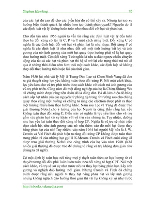 Stephen Hawking 76
http://ebooks.vdcmedia.com
của các hạt đủ cao để cho các biến hóa đó có thể xảy ra. Nhưng tại sao xu
hướng biến thành quark lại nhiều hơn tạo thành phản-quark? Nguyên do là
các định luật vật lý không hoàn toàn như nhau đối với hạt và phản hạt.
Cho đến tận năm 1956 người ta vẫn tin rằng các định luật vật lý đều tuân
theo ba đối xứng có tên là C, P và T một cách riêng biệt. Đối xứng C có
nghĩa là các định luật đối với hạt và phản hạt là như nhau. Đối xứng P có
nghĩa là các định luật là như nhau đối với một tình huống bất kỳ và ảnh
gương của nó (ảnh gương của một hạt quay theo hướng phải sẽ là hạt quay
theo hướng trái). Còn đối xứng T có nghĩa là nếu ta đảo ngược chiều chuyển
động của tất cả các hạt và phản hạt thì hệ sẽ trở lại các trạng thái mà nó đã
qua ở những thời điểm sớm hơn; nói một cách khác, các định luật sẽ không
thay đổi theo hướng tiến hoặc lùi của thời gian.
Năm 1956 hai nhà vật lý Mỹ là Tsung-Dao Lee và Chen Ninh Yang đã đưa
ra giả thuyết rằng lực yếu không tuân theo đối xứng P. Nói một cách khác,
lực yếu làm cho vũ trụ phát triển theo cách khác với cách mà ảnh gương của
vũ trụ phát triển. Cũng năm đó một đồng nghiệp của họ là Chien-Shiung Wu
đã chứng minh được rằng tiên đoán đó là đúng đắn. Bà đã làm điều đó bằng
cách sắp hạt nhân của các nguyên tử phóng xạ trong từ trường sao cho chúng
quay theo cùng một hướng và chứng tỏ rằng các electron được phát ra theo
một hướng nhiều hơn theo hướng khác. Năm sau Lee và Yang đã được trao
giải thưởng Nobel cho ý tưởng của họ. Người ta cũng thấy rằng lực yếu
không tuân theo đối xứng C. Điều này có nghĩa là lực yếu làm cho vũ trụ
gồm các phản hạt xử sự khác với vũ trụ của chúng ta. Tuy nhiên, dường
như lực yếu lại tuân theo đối xứng tổ hợp CP. Nghĩa là vũ trụ sẽ phát triển
theo cách hệt như ảnh gương của nó nếu thêm vào đó mỗi hạt được thay
bằng phản hạt của nó! Tuy nhiên, vào năm 1964 hai người Mỹ nữa là J. W.
Cronin và Val Fitch đã phát hiện ra rằng đối xứng CP không được tuân theo
trong phân rã của những hạt gọi là K-Meson. Cronin và Fitch cuối cùng đã
được trao giải thưởng Nobel cho công trình của họ vào năm 1980. (Khá
nhiều giải thưởng đã được trao để chứng tỏ rằng vũ trụ không đơn giản như
chúng ta đã nghĩ).
Có một định lý toán học nói rằng mọi ý thyết tuân theo cơ học lượng tử và
thuyết tương đối đều phải luôn luôn tuân theo đối xứng tổ hợp CPT. Nói một
cách khác, vũ trụ sẽ xử sự như trước nếu ta thay hạt bằng phản hạt. Lấy ảnh
gương và nghịch đảo hướng thời gian. Nhưng Cronin và Fitch đã chứng
minh được rằng nếu người ta thay hạt bằng phản hạt và lấy ảnh gương
nhưng không nghịch đảo hướng thời gian thì vũ trụ không xử sự như trước
 