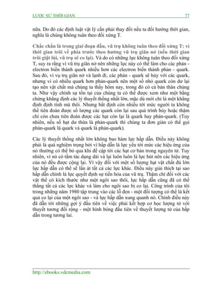 LƯỢC SỬ THỜI GIAN 77
http://ebooks.vdcmedia.com
nữa. Do đó các định luật vật lý cần phải thay đổi nếu ta đổi hướng thời gian,
nghĩa là chúng không tuân theo đối xứng T.
Chắc chắn là trong giai đoạn đầu, vũ trụ không tuân theo đối xứng T: vì
thời gian trôi về phía trước theo hướng vũ trụ giãn nở (nếu thời gian
trôi giật lùi, vũ trụ sẽ co lại). Và do có những lực không tuân theo đối xứng
T, suy ra rằng vì vũ trụ giãn nở nên những lực này có thể làm cho các phản -
electron biến thành quark nhiều hơn các electron biến thành phản - quark.
Sau đó, vì vụ trụ giãn nở và lạnh đi, các phản - quark sẽ hủy với các quark,
nhưng vì có nhiều quark hơn phản-quark nên một số nhỏ quark còn dư lại
tạo nên vật chất mà chúng ta thấy hôm nay, trong đó có cả bản thân chúng
ta. Như vậy chính sự tồn tại của chúng ta có thể được xem như một bằng
chứng khẳng định các lý thuyết thống nhất lớn, mặc dù mới chỉ là một khẳng
định định tính mà thôi. Nhưng bất định còn nhiều tới mức người ta không
thể tiên đoán được số lượng các quark còn lại sau quá trình hủy hoặc thậm
chí còn chưa tiên đoán được các hạt còn lại là quark hay phản-quark. (Tuy
nhiên, nếu số hạt dư thừa là phản-quark thì chúng ta đơn giản có thể gọi
phản-quark là quark và quark là phản-quark).
Các lý thuyết thống nhất lớn không bao hàm lực hấp dẫn. Điều này không
phải là quá nghiêm trọng bởi vì hấp dẫn là lực yếu tới mức các hiệu ứng của
nó thường có thể bỏ qua khi đề cập tới các hạt cơ bản trong nguyên tử. Tuy
nhiên, vì nó có tầm tác dụng dài và lại luôn luôn là lực hút nên các hiệu ứng
của nó đều được cộng lại. Vì vậy đối với một số lượng hạt vật chất đủ lớn
lực hấp dẫn có thể sẽ lấn át tất cả các lực khác. Điều này giải thích tại sao
hấp dẫn chính là lực quyết định sự tiến hóa của vũ trụ. Thậm chí đối với các
vật thể có kích thước như một ngôi sao thôi, lực hấp dẫn cũng đã có thể
thắng tất cả các lực khác và làm cho ngôi sao bị co lại. Công trình của tôi
trong những năm 1980 tập trung vào các lỗ đen - một đối tượng có thể là kết
quả co lại của một ngôi sao - và lực hấp dẫn xung quanh nó. Chính điều này
đã dẫn tới những gợi ý đầu tiên về việc phải kết hợp cơ học lượng tử với
thuyết tương đối rộng - một hình bóng đầu tiên về thuyết lượng tử của hấp
dẫn trong tương lai.
 