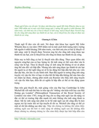 Stephen Hawking 78
http://ebooks.vdcmedia.com
Phần 17
Thuật ngữ lỗ đen còn rất mới. Nó được nhà khoa học người Mỹ John Wheeler đưa ra vào
năm 1969 nhằm mô tả một cách hình tượng một ý tưởng bắt nguồn ít nhất khoảng 200
năm trước, vào thời mà còn có hai lý thuyết về ánh sáng: một lý thuyết được Newton ủng
hộ cho rằng ánh sáng được tạo thành từ các hạt, còn lý thuyết kia cho rằng nó được tạo
thành từ các sóng.
Chương 6: Lỗ đen
Thuật ngữ lỗ đen còn rất mới. Nó được nhà khoa học người Mỹ John
Wheeler đưa ra vào năm 1969 nhằm mô tả một cách hình tượng một ý tưởng
bắt nguồn ít nhất khoảng 200 năm trước, vào thời mà còn có hai lý thuyết về
ánh sáng: một lý thuyết được Newton ủng hộ cho rằng ánh sáng được tạo
thành từ các hạt, còn lý thuyết kia cho rằng nó được tạo thành từ các sóng.
Hiện nay ta biết rằng cả hai lý thuyết trên đều đúng. Theo quan điểm nhị
nguyên sóng/hạt của cơ học lượng tử, thì ánh sáng có thể xem như vừa là
sóng vừa là hạt. Theo lý thuyết sóng về ánh sáng thì không rõ nó sẽ phản
ứng thế nào đối với hấp dẫn. Nhưng nếu ánh sáng được tạo thành từ các hạt
thì người ta có thể nghĩ rằng nó sẽ bị tác động bởi hấp dẫn hệt như các viên
đạn đại bác, tên lửa và các hành tinh. Ban đầu người ta tưởng rằng ánh sáng
truyền với vận tốc lớn vô hạn và như thế thì hấp dẫn không thể nào làm cho
nó chậm lại được, nhưng phát minh của Roemer cho thấy ánh sáng truyền
với vận tốc hữu hạn, điều đó có nghĩa là hấp dẫn có thể có tác động quan
trọng.
Dựa trên giải thuyết đó, một giảng viên của Đại học Cambridge là John
Michell đã viết một bài báo in trên tạp chí “những văn kiện triết học của Hội
Hoàng gia London” (Philosophical Transaction of the Royal Society of
London) vào năm 1783, trong đó ông chỉ ra rằng một ngôi sao đủ nặng và
đặc có thể có trường hấp dẫn mạnh tới mức không cho ánh sáng thoát ra
được: bất kỳ ánh sáng nào phát ra từ bề mặt ngôi sao đó cũng đều bị kéo
ngược trở lại trước khi nó kịp truyền đi rất xa. Michell cho rằng có thể có
một số rất lớn những sao như vậy. Mặc dù chúng ta không thể nhìn thấy
những ngôi sao đó bởi vì ánh sáng từ những ngôi sao đó không đến
được chúng ta, nhưng chúng ta vẫn cảm thấy được lực hút hấp dẫn của
 