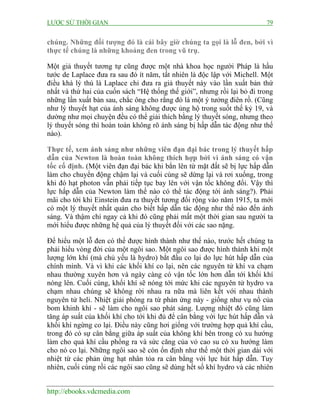 LƯỢC SỬ THỜI GIAN 79
http://ebooks.vdcmedia.com
chúng. Những đối tượng đó là cái bây giờ chúng ta gọi là lỗ đen, bởi vì
thực tế chúng là những khoảng đen trong vũ trụ.
Một giả thuyết tương tự cũng được một nhà khoa học người Pháp là hầu
tước de Laplace đưa ra sau đó ít năm, tất nhiên là độc lập với Michell. Một
điều khá lý thú là Laplace chỉ đưa ra giả thuyết này vào lần xuất bản thứ
nhất và thứ hai của cuốn sách “Hệ thống thế giới”, nhưng rồi lại bỏ đi trong
những lần xuất bản sau, chắc ông cho rằng đó là một ý tưởng điên rồ. (Cũng
như lý thuyết hạt của ánh sáng không được ủng hộ trong suốt thế kỷ 19, và
dường như mọi chuyện đều có thể giải thích bằng lý thuyết sóng, nhưng theo
lý thuyết sóng thì hoàn toàn không rõ ánh sáng bị hấp dẫn tác động như thế
nào).
Thực tế, xem ánh sáng như những viên đạn đại bác trong lý thuyết hấp
dẫn của Newton là hoàn toàn không thích hợp bởi vì ánh sáng có vận
tốc cố định. (Một viên đạn đại bác khi bắn lên từ mặt đất sẽ bị lực hấp dẫn
làm cho chuyển động chậm lại và cuối cùng sẽ dừng lại và rơi xuống, trong
khi đó hạt photon vẫn phải tiếp tục bay lên với vận tốc không đổi. Vậy thì
lực hấp dẫn của Newton làm thế nào có thể tác động tới ánh sáng?). Phải
mãi cho tới khi Einstein đưa ra thuyết tương đối rộng vào năm 1915, ta mới
có một lý thuyết nhất quán cho biết hấp dẫn tác động như thế nào đến ánh
sáng. Và thậm chí ngay cả khi đó cũng phải mất một thời gian sau người ta
mới hiểu được những hệ quả của lý thuyết đối với các sao nặng.
Để hiểu một lỗ đen có thể được hình thành như thế nào, trước hết chúng ta
phải hiểu vòng đời của một ngôi sao. Một ngôi sao được hình thành khi một
lượng lớn khí (mà chủ yếu là hydro) bắt đầu co lại do lực hút hấp dẫn của
chính mình. Và vì khi các khối khí co lại, nên các nguyên tử khí va chạm
nhau thường xuyên hơn và ngày càng có vận tốc lớn hơn dẫn tới khối khí
nóng lên. Cuối cùng, khối khí sẽ nóng tới mức khi các nguyên tử hydro va
chạm nhau chúng sẽ không rời nhau ra nữa mà liên kết với nhau thành
nguyên tử heli. Nhiệt giải phóng ra từ phản ứng này - giống như vụ nổ của
bom khinh khí - sẽ làm cho ngôi sao phát sáng. Lượng nhiệt đó cũng làm
tăng áp suất của khối khí cho tới khi đủ để cân bằng với lực hút hấp dẫn và
khối khí ngừng co lại. Điều này cũng hơi giống với trường hợp quả khí cầu,
trong đó có sự cân bằng giữa áp suất của không khí bên trong có xu hướng
làm cho quả khí cầu phồng ra và sức căng của vỏ cao su có xu hướng làm
cho nó co lại. Những ngôi sao sẽ còn ổn định như thế một thời gian dài với
nhiệt từ các phản ứng hạt nhân tỏa ra cân bằng với lực hút hấp dẫn. Tuy
nhiên, cuối cùng rồi các ngôi sao cũng sẽ dùng hết số khí hydro và các nhiên
 