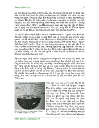 Stephen Hawking 8
http://ebooks.vdcmedia.com
lên mặt trăng luôn luôn là tròn, điều này chỉ đúng nếu trái đất có dạng cầu.
Nếu trái đất là một cái đĩa phẳng thì bóng của nó phải dẹt như hình elip, nếu
trong thời gian có nguyệt thực mặt trời không luôn luôn ở ngay dưới tâm của
cái đĩa đó. Thứ hai, từ những chuyến du hành của mình, người Hy Lạp biết
rằng sao Bắc đẩu nhìn ở phương nam dường như thấp hơn khi nhìn ở những
vùng phương bắc! (Bởi vì sao Bắc đẩu nằm ngay trên cực bắc, nên nó dường
như ở ngay trên đầu người quan sát ở Bắc cực, trong khi đó đối với người
quan sát ở xích đạo, nó dường như nằm ngay trên đường chân trời).
Từ sự sai khác về vị trí biểu kiến của sao Bắc đẩu ở Ai Cập so với ở Hy Lạp,
Aristotle thậm chí còn đưa ra một đánh giá về chiều dài con đường vòng
quanh trái đất là 400.000 stadia. Hiện nay ta không biết chính xác 1 stadia
dài bao nhiêu, nhưng rất có thể nó bằng khoảng 200 thước Anh (1 thước
Anh bằng 0,914 mét). Như vậy, ước lượng của Aristotle lớn gần gấp 2 lần
con số được chấp nhận hiện nay. Những người Hy Lạp thậm chí còn đưa ra
một luận chứng thứ 3 chứng tỏ rằng trái đất tròn bởi vì nếu không thì tại sao
khi nhìn ra biển, cái đầu tiên mà người ta nhìn thấy là cột buồm và chỉ sau
đó mới nhìn thấy thân con tàu?
Aristotle nghĩ rằng trái đất đứng yên còn mặt trời, mặt trăng, các hành tinh
và những ngôi sao chuyển động xung quanh nó theo những quỹ đạo tròn.
Ông tin vào điều đó bởi vì ông cảm thấy - do những nguyên nhân bí ẩn nào
đó - rằng trái đất là trung tâm của vũ trụ, rằng chuyển động tròn là chuyển
động hoàn thiện nhất. Ý tưởng này đã được Ptolemy phát triển thành một mô
hình vũ trụ hoàn chỉnh vào thế kỷ thứ 2 sau Công nguyên. Theo mô hình này
thì trái đất đứng ở tâm và bao quanh nó là 8 mặt cầu tương ứng mang mặt
trăng, mặt trời, các ngôi sao và 5 hành tinh đã biết vào thời gian đó: sao
Thủy, sao
Kim, sao Hỏa, sao Mộc và sao Thổ (Hình
1.1). Chính các hành tinh lại phải chuyển
động trên những vòng tròn nhỏ hơn gắn
với các mặt cầu tương ứng của chúng để
phù hợp với đường đi quan sát được
tương đối phức tạp của chúng trên bầu
trời. Mặt cầu ngoài cùng mang các thiên
thể được gọi là các ngôi sao cố định,
chúng luôn luôn ở những vị trí cố định đối
với nhau, nhưng lại cùng nhau quay ngang
qua bầu trời. Bên ngoài mặt cầu cuối cùng
đó là cái gì thì mô hình đó không bao giờ
nói một cách rõ ràng, nhưng chắc chắn nó
Hình 1.1: Mô hình vũ trụ của Aristotle - Ptolemy
coi trái đất là trung tâm của vũ trụ.
 