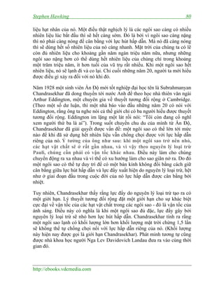 Stephen Hawking 80
http://ebooks.vdcmedia.com
liệu hạt nhân của nó. Một điều thật nghịch lý là các ngôi sao càng có nhiều
nhiên liệu lúc bắt đầu thì sẽ hết càng sớm. Đó là bởi vì ngôi sao càng nặng
thì nó phải càng nóng để cân bằng với lực hút hấp dẫn. Mà nó đã càng nóng
thì sẽ dùng hết số nhiên liệu của nó càng nhanh. Mặt trời của chúng ta có lẽ
còn đủ nhiên liệu cho khoảng gần năm ngàn triệu năm nữa, nhưng những
ngôi sao nặng hơn có thể dùng hết nhiên liệu của chúng chỉ trong khoảng
một trăm triệu năm, ít hơn tuổi của vũ trụ rất nhiều. Khi một ngôi sao hết
nhiên liệu, nó sẽ lạnh đi và co lại. Chỉ cuối những năm 20, người ta mới hiểu
được điều gì xảy ra đối với nó khi đó.
Năm 1928 một sinh viên Ấn Độ mới tốt nghiệp đại học tên là Subrahmanyan
Chandrasekhar đã dong thuyền tới nước Anh để theo học nhà thiên văn ngài
Arthur Eddington, một chuyên gia về thuyết tương đối rộng ở Cambridge.
(Theo một số dư luận, thì một nhà báo vào đầu những năm 20 có nói với
Eddington, rằng ông ta nghe nói cả thế giới chỉ có ba người hiểu được thuyết
tương đối rộng. Eddington im lặng một lát rồi nói: “Tôi còn đang cố nghĩ
xem người thứ ba là ai”). Trong suốt chuyến chu du của mình từ Ấn Độ,
Chandrasekhar đã giải quyết được vấn đề: một ngôi sao có thể lớn tới mức
nào để khi đã sử dụng hết nhiên liệu vẫn chống chọi được với lực hấp dẫn
riêng của nó. Ý tưởng của ông như sau: khi một ngôi sao trở nên nhỏ,
các hạt vật chất sẽ ở rất gần nhau, và vì vậy theo nguyên lý loại trừ
Pauli, chúng cần phải có vận tốc khác nhau. Điều này làm cho chúng
chuyển động ra xa nhau và vì thế có xu hướng làm cho sao giãn nở ra. Do đó
một ngôi sao có thể tự duy trì để có một bán kính không đổi bằng cách giữ
cân bằng giữa lực hút hấp dẫn và lực đẩy xuất hiện do nguyên lý loại trừ, hệt
như ở giai đoạn đầu trong cuộc đời của nó lực hấp dẫn được cân bằng bởi
nhiệt.
Tuy nhiên, Chandrasekhar thấy rằng lực đẩy do nguyên lý loại trừ tạo ra có
một giới hạn. Lý thuyết tương đối rộng đặt một giới hạn cho sự khác biệt
cực đại về vận tốc của các hạt vật chất trong các ngôi sao - đó là vận tốc của
ánh sáng. Điều này có nghĩa là khi một ngôi sao đủ đặc, lực đẩy gây bởi
nguyên lý loại trừ sẽ nhỏ hơn lực hút hấp dẫn. Chandrasekhar tính ra rằng
một ngôi sao lạnh có khối lượng lớn hơn khối lượng mặt trời chừng 1,5 lần
sẽ không thể tự chống chọi nổi với lực hấp dẫn riêng của nó. (Khối lượng
này hiện nay được gọi là giới hạn Chandrasekhar). Phát minh tương tự cũng
được nhà khoa học người Nga Lev Davidovich Landau đưa ra vào cùng thời
gian đó.
 