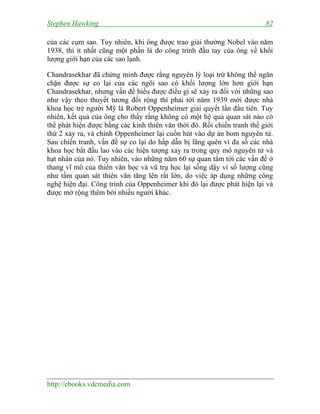 Stephen Hawking 82
http://ebooks.vdcmedia.com
của các cụm sao. Tuy nhiên, khi ông được trao giải thưởng Nobel vào năm
1938, thì ít nhất cũng một phần là do công trình đầu tay của ông về khối
lượng giới hạn của các sao lạnh.
Chandrasekhar đã chứng minh được rằng nguyên lý loại trừ không thể ngăn
chặn được sự co lại của các ngôi sao có khối lượng lớn hơn giới hạn
Chandrasekhar, nhưng vấn đề hiểu được điều gì sẽ xảy ra đối với những sao
như vậy theo thuyết tương đối rộng thì phải tới năm 1939 mới được nhà
khoa học trẻ người Mỹ là Robert Oppenheimer giải quyết lần đầu tiên. Tuy
nhiên, kết quả của ông cho thấy rằng không có một hệ quả quan sát nào có
thể phát hiện được bằng các kính thiên văn thời đó. Rồi chiến tranh thế giới
thứ 2 xảy ra, và chính Oppenheimer lại cuốn hút vào dự án bom nguyên tử.
Sau chiến tranh, vấn đề sự co lại do hấp dẫn bị lãng quên vì đa số các nhà
khoa học bắt đầu lao vào các hiện tượng xảy ra trong quy mô nguyên tử và
hạt nhân của nó. Tuy nhiên, vào những năm 60 sự quan tâm tới các vấn đề ở
thang vĩ mô của thiên văn học và vũ trụ học lại sống dậy vì số lượng cũng
như tầm quan sát thiên văn tăng lên rất lớn, do việc áp dụng những công
nghệ hiện đại. Công trình của Oppenheimer khi đó lại được phát hiện lại và
được mở rộng thêm bởi nhiều người khác.
 