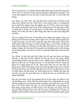 LƯỢC SỬ THỜI GIAN 87
http://ebooks.vdcmedia.com
nhau của ngôi sao và cả những chuyển động phức tạp của các khí trong ngôi
sao đó nữa. Và nếu các lỗ đen cũng đa dạng như những đối tượng đã co lại
và tạo nên chúng thì sẽ rất khó đưa ra một tiên đoán nào về các lỗ đen nói
chung.
Tuy nhiên, vào năm 1967, một nhà khoa học Canada tên là Werner Israel
(ông sinh ở Berlin, lớn lên ở Nam Phi, và làm luận án tiến sĩ ở Ireland) đã
tạo ra một bước ngoặt trong việc nghiên cứu các lỗ đen. Israel chỉ ra rằng,
theo thuyết tương đối rộng thì các lỗ đen không quay là rất đơn giản; chúng
có dạng cầu lý tưởng và có kích thước chỉ phụ thuộc vào khối lượng của
chúng; hai lỗ đen như thế có khối lượng như nhau là hoàn toàn đồng nhất
với nhau.
Thực tế, những lỗ đen này có thể được mô tả bằng một nghiệm riêng của
phương trình Einstein đã được biết từ năm 1917, do Karl Schwarzchild tìm
ra gần như ngay sau khi tuyết tương đối rộng được phát minh. Thoạt đầu,
nhiều người, thậm chí ngay cả Israel, lý luận rằng, vì các lỗ đen cần phải có
dạng cầu lý tưởng nên chúng chỉ có thể được tạo thành từ sự co lại của đối
tượng có dạng cầu lý tưởng. Mà một ngôi sao chẳng bao giờ có thể có dạng
cầu lý tưởng được, nên nó chỉ có thể co lại để tạo thành một kỳ dị trần trụi
mà thôi.
Tuy nhiên, có một cách giải thích khác cho kết quả của Israel mà Roger
Penrose và đặc biệt là John Wheeler rất ủng hộ. Họ lý luận rằng, những
chuyển động nhanh trong quá trình co lại có nghĩa là các sóng hấp dẫn do nó
phát ra sẽ làm cho nó có dạng cầu hơn và vào thời điểm an bài ở trạng thái
dừng nó có dạng chính xác là cầu. Theo quan điểm này thì một ngôi sao
không quay, bất kể hình dạng và cấu trúc bên trong phức tạp của nó, sau khi
kết thúc quá trình co lại do hấp dẫn đều là một lỗ đen có dạng cầu lý tưởng
với kích thước chỉ phụ thuộc vào khối lượng của nó. Những tính toán sau
này đều củng cố cho quan điểm này và chẳng bao lâu sau nó đã được mọi
người chấp nhận.
Kết quả của Israel chỉ đề cập trường hợp các lỗ đen được tạo thành từ các
vật thể không quay. Năm 1963 Roy Kerr người New Zealand đã tìm ra một
tập hợp nghiệm của các phương trình của thuyết tương đối mô tả các lỗ đen
quay. Các lỗ đen “Kerr” đó quay với vận tốc không đổi, có kích thước và
hình dáng chỉ phụ thuộc vào khối lượng và tốc độ quay của chúng. Nếu tốc
độ quay bằng không, lỗ đen sẽ là cầu lý tưởng và nghiệm này sẽ trùng với
nghiệm Schwarzchild. Nếu tốc độ quay khác 0, lỗ đen sẽ phình ra phía ngoài
 