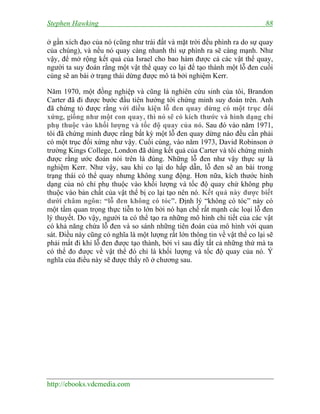 Stephen Hawking 88
http://ebooks.vdcmedia.com
ở gần xích đạo của nó (cũng như trái đất và mặt trời đều phình ra do sự quay
của chúng), và nếu nó quay càng nhanh thì sự phình ra sẽ càng mạnh. Như
vậy, để mở rộng kết quả của Israel cho bao hàm được cả các vật thể quay,
người ta suy đoán rằng một vật thể quay co lại để tạo thành một lỗ đen cuối
cùng sẽ an bài ở trạng thái dừng được mô tả bởi nghiệm Kerr.
Năm 1970, một đồng nghiệp và cũng là nghiên cứu sinh của tôi, Brandon
Carter đã đi được bước đầu tiên hướng tới chứng minh suy đoán trên. Anh
đã chứng tỏ được rằng với điều kiện lỗ đen quay dừng có một trục đối
xứng, giống như một con quay, thì nó sẽ có kích thước và hình dạng chỉ
phụ thuộc vào khối lượng và tốc độ quay của nó. Sau đó vào năm 1971,
tôi đã chứng minh được rằng bất kỳ một lỗ đen quay dừng nào đều cần phải
có một trục đối xứng như vậy. Cuối cùng, vào năm 1973, David Robinson ở
trường Kings College, London đã dùng kết quả của Carter và tôi chứng minh
được rằng ước đoán nói trên là đúng. Những lỗ đen như vậy thực sự là
nghiệm Kerr. Như vậy, sau khi co lại do hấp dẫn, lỗ đen sẽ an bài trong
trạng thái có thể quay nhưng không xung động. Hơn nữa, kích thước hình
dạng của nó chỉ phụ thuộc vào khối lượng và tốc độ quay chứ không phụ
thuộc vào bản chất của vật thể bị co lại tạo nên nó. Kết quả này được biết
dưới châm ngôn: “lỗ đen không có tóc”. Định lý “không có tóc” này có
một tầm quan trọng thực tiễn to lớn bởi nó hạn chế rất mạnh các loại lỗ đen
lý thuyết. Do vậy, người ta có thể tạo ra những mô hình chi tiết của các vật
có khả năng chứa lỗ đen và so sánh những tiên đoán của mô hình với quan
sát. Điều này cũng có nghĩa là một lượng rất lớn thông tin về vật thể co lại sẽ
phải mất đi khi lỗ đen được tạo thành, bởi vì sau đấy tất cả những thứ mà ta
có thể đo được về vật thể đó chỉ là khối lượng và tốc độ quay của nó. Ý
nghĩa của điều này sẽ được thấy rõ ở chương sau.
 