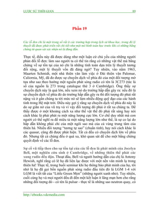 LƯỢC SỬ THỜI GIAN 89
http://ebooks.vdcmedia.com
Phần 19
Các lỗ đen chỉ là một trong số rất ít các trường hợp trong lịch sử khoa học, trong đó lý
thuyết đã được phát triển rất chi tiết như một mô hình toán học trước khi có những bằng
chứng từ quan sát xác nhận nó là đúng đắn.
Thực tế, điều này đã được dùng như một luận cứ chủ yếu của những người
phản đối lỗ đen: làm sao người ta có thể tin rằng có những vật thể mà bằng
chứng về sự tồn tại của nó chỉ là những tính toán dựa trên lý thuyết tương
đối rộng, một lý thuyết vốn đã đáng ngờ? Tuy nhiên, vào năm 1963,
Maarten Schmidt, một nhà thiên văn làm việc ở Đài thiên văn Palomar,
Caliornia, Mỹ, đã đo được sự chuyển dịch về phía đỏ của một đối tượng mờ
tựa như sao theo hướng một nguồn phát sóng radio có tên là 3C273 (tức là
số của nguồn là 273 trong catalogue thứ 3 ở Cambridge). Ông thấy sự
chuyển dịch này là quá lớn, nếu xem nó do trường hấp dẫn gây ra: nếu đó là
sự chuyển dịch về phía đỏ do trường hấp dẫn gây ra thì đối tượng đó phải rất
nặng và ở gần chúng ta tới mức nó sẽ làm nhiễu động quỹ đạo của các hành
tinh trong Hệ mặt trời. Điều này gợi ý rằng sự chuyển dịch về phía đỏ này là
do sự giãn nở của vũ trụ và vì vậy đối tượng đó phải ở rất xa chúng ta. Để
thấy được ở một khoảng cách xa như thế vật thể đó phải rất sáng hay nói
cách khác là phải phát ra một năng lượng cực lớn. Cơ chế duy nhất mà con
người có thể nghĩ ra để miêu tả một năng lượng lớn như thế, là sự co lại do
hấp dẫn không phải chỉ của một ngôi sao mà của cả vùng trung tâm của
thiên hà. Nhiều đối tượng “tương tự sao” (chuẩn tinh), hay nói cách khác là
các quasar, cũng đã được phát hiện. Tất cả đều có chuyển dịch lớn về phía
đỏ. Nhưng tất cả chúng đều ở quá xa, khó quan sát để cho một bằng chứng
quyết định về các lỗ đen.
Sự cổ vũ tiếp theo cho sự tồn tại của các lỗ đen là phát minh của Jocelyn
Bell, một nghiên cứu sinh ở Cambridge, về những thiên thể phát các
xung radio đều đặn. Thoạt đầu, Bell và người hướng dẫn của chị là Antony
Hewish, nghĩ rằng có lẽ họ đã liên lạc được với một nền văn minh lạ trong
thiên hà! Thực tế, trong buổi seminar khi họ thông báo phát minh của họ, tôi
nhớ là họ đã gọi bốn nguồn phát sóng radio đầu tiên đó là LGM 1-4 với
LGM là viết tắt của “Little Green Men” (những người xanh nhỏ). Tuy nhiên,
cuối cùng họ và mọi người đều đi đến một kết luận ít lãng mạn hơn cho rằng
những đối tượng đó - có tên là pulsar - thực tế là những sao neutron quay, có
 