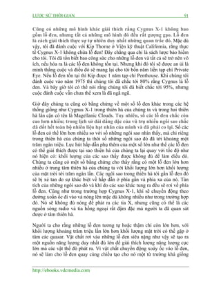 LƯỢC SỬ THỜI GIAN 91
http://ebooks.vdcmedia.com
Cũng có những mô hình khác giải thích rằng Cygnus X-1 không bao
gồm lỗ đen, nhưng tất cả những mô hình đó đều rất gượng gạo. Lỗ đen
là cách giải thích thực sự tự nhiên duy nhất những quan trắc đó. Mặc dù
vậy, tôi đã đánh cuộc với Kip Thorne ở Viện kỹ thuật California, rằng thực
tế Cygnus X-1 không chứa lỗ đen! Đây chẳng qua chỉ là sách lược bảo hiểm
cho tôi. Tôi đã tốn biết bao công sức cho những lỗ đen và tất cả sẽ trở nên vô
ích, nếu hóa ra là các lỗ đen không tồn tại. Nhưng khi đó tôi sẽ được an ủi là
mình thắng cuộc và điều đó sẽ mang lại cho tôi bốn năm liền tạp chí Private
Eye. Nếu lỗ đen tồn tại thì Kip được 1 năm tạp chí Penthouse. Khi chúng tôi
đánh cuộc vào năm 1975 thì chúng tôi đã chắc tới 80% rằng Cygnus là lỗ
đen. Và bây giờ tôi có thể nói rằng chúng tôi đã biết chắc tới 95%, nhưng
cuộc đánh cuộc vẫn chưa thể xem là đã ngã ngũ.
Giờ đây chúng ta cũng có bằng chứng về một số lỗ đen khác trong các hệ
thống giống như Cygnus X-1 trong thiên hà của chúng ta và trong hai thiên
hà lân cận có tên là Magellanic Clouds. Tuy nhiên, số các lỗ đen chắc còn
cao hơn nhiều; trong lịch sử dài dằng dặc của vũ trụ nhiều ngôi sao chắc
đã đốt hết toàn bộ nhiên liệu hạt nhân của mình và đã phải co lại. Số các
lỗ đen có thể lớn hơn nhiều so với số những ngôi sao nhìn thấy, mà chỉ riêng
trong thiên hà của chúng ta thôi số những ngôi sao đó đã tới khoảng một
trăm ngàn triệu. Lực hút hấp dẫn phụ thêm của một số lớn như thế các lỗ đen
có thể giải thích được tại sao thiên hà của chúng ta lại quay với tốc độ như
nó hiện có: khối lượng của các sao thấy được không đủ để làm điều đó.
Chúng ta cũng có một số bằng chứng cho thấy rằng có một lỗ đen lớn hơn
nhiều ở trung tâm thiên hà của chúng ta với khối lượng lớn hơn khối lượng
của mặt trời tới trăm ngàn lần. Các ngôi sao trong thiên hà tới gần lỗ đen đó
sẽ bị xé tan do sự khác biệt về hấp dẫn ở phía gần và phía xa của nó. Tàn
tích của những ngôi sao đó và khí do các sao khác tung ra đều sẽ rơi về phía
lỗ đen. Cũng như trong trường hợp Cygnus X-1, khí sẽ chuyển động theo
đường xoắn ốc đi vào và nóng lên mặc dù không nhiều như trong trường hợp
đó. Nó sẽ không đủ nóng để phát ra các tia X, nhưng cũng có thể là các
nguồn sóng radio và tia hồng ngoại rất đậm đặc mà người ta đã quan sát
được ở tâm thiên hà.
Người ta cho rằng những lỗ đen tương tự hoặc thậm chí còn lớn hơn, với
khối lượng khoảng trăm triệu lần lớn hơn khối lượng mặt trời có thể gặp ở
tâm các quasar. Vật chất rơi vào những lỗ đen siêu nặng như vậy sẽ tạo ra
một nguồn năng lượng duy nhất đủ lớn để giải thích lượng năng lượng cực
lớn mà các vật thể đó phát ra. Vì vật chất chuyển động xoáy ốc vào lỗ đen,
nó sẽ làm cho lỗ đen quay cùng chiều tạo cho nó một từ trường khá giống
 