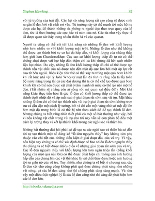 Stephen Hawking 92
http://ebooks.vdcmedia.com
với từ trường của trái đất. Các hạt có năng lượng rất cao cũng sẽ được sinh
ra gần lỗ đen bởi vật chất rơi vào. Từ trường này có thể mạnh tới mức hội tụ
được các hạt đó thành những tia phóng ra ngoài dọc theo trục quay của lỗ
đen, tức là theo hướng các cực bắc và nam của nó. Các tia như vậy thực tế
đã được quan sát thấy trong nhiều thiên hà và các quasar.
Người ta cũng có thể xét tới khả năng có những lỗ đen với khối lượng
nhỏ hơn nhiều so với khối lượng mặt trời. Những lỗ đen như thế không
thể được tạo thành bởi sự co lại do hấp dẫn, vì khối lượng của chúng thấp
hơn giới hạn Chandrasekhar: Các sao có khối lượng thấp đó tự nó có thể
chống chọi được với lực hấp dẫn thậm chí cả khi chúng đã hết sạch nhiên
liệu hạt nhân. Do vậy, những lỗ đen khối lượng thấp đó chỉ có thể được tạo
thành nếu vật chất của nó được nén đến mật độ cực lớn bởi một áp lực rất
cao từ bên ngoài. Điều kiện như thế có thể xảy ra trong một quả bom khinh
khí rất lớn: nhà vật lý John Wheeler một lần đã tính ra rằng nếu ta lấy toàn
bộ nước nặng trong tất cả các đại dương thì ta có thể chế tạo được quả bom
khinh khí có thể nén được vật chất ở tâm mạnh tới mức có thể tạo nên một lỗ
đen. (Tất nhiên sẽ chẳng còn ai sống sót mà quan sát điều đó!). Một khả
năng khác thực tiễn hơn là các lỗ đen có khối lượng thấp có thể được tạo
thành dưới nhiệt độ và áp suất cao ở giai đoạn rất sớm của vũ trụ. Mặt khác
những lỗ đen chỉ có thể tạo thành nếu vũ trụ ở giai đoạn rất sớm không trơn
tru và đều đặn một cách lý tưởng, bởi vì chỉ cần một vùng nhỏ có mật độ lớn
hơn mật độ trung bình là có thể bị nén theo cách đó để tạo thành lỗ đen.
Nhưng chúng ta biết rằng nhất thiết phải có một số bất thường như vậy, bởi
vì nếu không vật chất trong vũ trụ cho tới nay vẫn sẽ còn phân bố đều một
cách lý tưởng thay vì kết lại thành khối trong các ngôi sao và thiên hà.
Những bất thường đòi hỏi phải có để tạo ra các ngôi sao và thiên hà có dẫn
tới sự tạo thành một số đáng kể “lỗ đen nguyên thủy” hay không còn phụ
thuộc vào chi tiết của những điều kiện ở giai đoạn đầu của vũ trụ. Vì vậy,
nếu hiện nay chúng ta có thể xác định được có bao nhiêu lỗ đen nguyên thủy
thì chúng ta sẽ biết được nhiều điều về những giai đoạn rất sớm của vũ trụ.
Các lỗ đen nguyên thủy với khối lượng lớn hơn ngàn triệu tấn (bằng khối
lượng của một quả núi lớn) có thể được phát hiện chỉ thông qua ảnh hưởng
hấp dẫn của chúng lên các vật thể khác là vật chất thấy được hoặc ảnh hưởng
tới sự giãn nở của vũ trụ. Tuy nhiên, như chúng ta sẽ biết ở chương sau, các
lỗ đen xét cho cùng cũng không phải quá đen: chúng phát sáng như những
vật nóng, và các lỗ đen càng nhỏ thì chúng phát sáng càng mạnh. Và như
vậy một điều thật nghịch lý là các lỗ đen càng nhỏ thì càng dễ phát hiện hơn
các lỗ đen lớn.
 