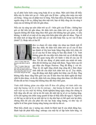 Stephen Hawking 94
http://ebooks.vdcmedia.com
sự cố phải luôn luôn song song hoặc đi ra xa nhau. Một cách khác để thấy
điều này là chân trời sự cố - biên giới của lỗ đen - giống như mép của một
cái bóng - bóng của số phận treo lơ lửng. Nếu bạn nhìn cái bóng tạo bởi một
nguồn sáng ở rất xa, chẳng hạn như mặt trời, bạn sẽ thấy rằng các tia sáng ở
mép của nó không hề tiến tới gần nhau.
Nếu các tia sáng tạo nên chân trời sự cố - biên giới của lỗ đen - không bao
giờ có thể tiến tới gần nhau, thì diện tích của chân trời sự cố có thể giữ
nguyên không đổi hoặc tăng theo thời gian chứ không bao giờ giảm, vì nếu
không, ít nhất sẽ có một số tia sáng trên biên phải tiến gần tới nhau. Thực tế
thì diện tích sẽ tăng bất cứ khi nào có vật chất hoặc bức xạ rơi vào lỗ đen
(hình7.2). Hoặc nếu có hai lỗ
đen va chạm rồi xâm nhập vào nhau tạo thành một lỗ
đen duy nhất, thì diện tích chân trời sự cố của lỗ đen
tạo thành sẽ lớn hơn hoặc bằng tổng diện tích chân rời
sự cố của hai lỗ đen riêng lẻ ban đầu (hình 7.3). Tính
không giảm đó của diện tích chân trời sự cố đã đặt một
hạn chế quan trọng đối với hành vi khả dĩ của các lỗ
đen. Tôi đã xúc động về phát minh của mình tới mức
đêm đó tôi không sao chợp mắt được. Ngay hôm sau tôi
gọi điện cho Roger Penrose. Ông đã đồng ý với tôi.
Thực tế, tôi nghĩ rằng chính ông cũng đã ý thức được
tính chất đó của diện tích chân trời sự cố. Tuy nhiên,
ông đã dùng một định nghĩa hơi khác của lỗ đen. Ông
không thấy được rằng biên giới của các lỗ đen theo hai định nghĩa đó thực
chất là như nhau, và do đó, diện tích của chúng cũng như nhau với điều kiện
lỗ đen đã an bài ở trạng thái không thay đổi theo thời gian.
Tính chất không giảm của diện tích lỗ đen rất giống với tính chất của
một đại lượng vật lý có tên là entropy - đại lượng là thước đo mức độ
mất trật tự của một hệ thống. Kinh nghiệm hàng ngày cũng cho chúng ta
biết rằng nếu để các vật tự do thì mức độ mất trật tự sẽ có xu hướng tăng.
(Chỉ cần ngừng sửa chữa xung quanh là bạn sẽ thấy điều đó ngay!). Người ta
có thể tạo ra trật tự từ sự mất trật tự (ví dụ như bạn có thể quét sơn lại nhà),
nhưng điều đó yêu cầu phải tốn sức lực hoặc năng lượng, và như vậy có
nghĩa là sẽ làm giảm lượng năng lượng của trật tự sẵn có.
Phát biểu chính xác ý tưởng này chính là Định luật II của nhiệt động học.
Định luật đó phát biểu rằng: entropy của một hệ cô lập luôn luôn tăng, và
- Hình 7.2 (trái): Diện tích
tăng khi vật chất rơi vào lỗ
đen.
- Hình 7.3 (phải): Diện tích
của chân trời sự cố của lỗ
đen mới tạo thành sẽ lớn hơn
hoặc bằng tổng diện tích của
hai hố đen riêng lẻ ban đầu.
 