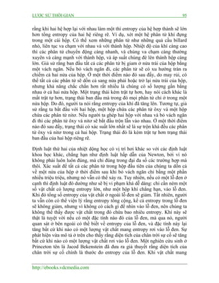 LƯỢC SỬ THỜI GIAN 95
http://ebooks.vdcmedia.com
rằng khi hai hệ hợp lại với nhau làm một thì entropy của hệ hợp thành sẽ lớn
hơn tổng entropy của hai hệ riêng rẽ. Ví dụ, xét một hệ phân tử khí đựng
trong một cái hộp. Có thể xem những phân tử như những quả cầu billard
nhỏ, liên tục va chạm với nhau và với thành hộp. Nhiệt độ của khí càng cao
thì các phân tử chuyển động càng nhanh, và chúng va chạm càng thường
xuyên và càng mạnh với thành hộp, và áp suất chúng đè lên thành hộp càng
lớn. Giả sử rằng ban đầu tất cả các phân tử bị giam ở nửa trái của hộp bằng
một vách ngăn. Nếu bỏ vách ngăn đi, các phân tử sẽ có xu hướng tràn ra
chiếm cả hai nửa của hộp. Ở một thời điểm nào đó sau đấy, do may rủi, có
thể tất cả các phân tử sẽ dồn cả sang nửa phải hoặc trở lại nửa trái của hộp,
nhưng khả năng chắc chắn hơn rất nhiều là chúng có số lượng gần bằng
nhau ở cả hai nửa hộp. Một trạng thái kém trật tự hơn, hay nói cách khác là
mất trật tự hơn, trạng thái ban đầu mà trong đó mọi phân tử chỉ ở trong một
nửa hộp. Do đó, người ta nói rằng entropy của khí đã tăng lên. Tương tự, giả
sử rằng ta bắt đầu với hai hộp, một hộp chứa các phân tử ôxy và một hộp
chứa các phân tử nitơ. Nếu người ta ghép hai hộp với nhau và bỏ vách ngăn
đi thì các phân tử ôxy và nitơ sẽ bắt đầu trộn lẫn vào nhau. Ở một thời điểm
nào đó sau đấy, trạng thái có xác suất lớn nhất sẽ là sự trộn khá đều các phân
tử ôxy và nitơ trong cả hai hộp. Trạng thái đó là kém trật tự hơn trạng thái
ban đầu của hai hộp riêng rẽ.
Định luật thứ hai của nhiệt dộng học có vị trí hơi khác so với các định luật
khoa học khác, chẳng hạn như định luật hấp dẫn của Newton, bởi vì nó
không phải luôn luôn đúng, mà chỉ đúng trong đại đa số các trường hợp mà
thôi. Xác suất để tất cả các phân tử trong hộp đầu tiên của chúng ta dồn cả
về một nửa của hộp ở thời điểm sau khi bỏ vách ngăn chỉ bằng một phần
nhiều triệu triệu, nhưng nó vẫn có thể xảy ra. Tuy nhiên, nếu có một lỗ đen ở
cạnh thì định luật đó dường như sẽ bị vi phạm khá dễ dàng: chỉ cần ném một
số vật chất có lượng entropy lớn, như một hộp khí chẳng hạn, vào lỗ đen.
Khi đó tổng số entropy của vật chất ở ngoài lỗ đen sẽ giảm. Tất nhiên, người
ta vẫn còn có thể viện lý rằng entropy tổng cộng, kể cả entropy trong lỗ đen
sẽ không giảm, nhưng vì không có cách gì để nhìn vào lỗ đen, nên chúng ta
không thể thấy được vật chất trong đó chứa bao nhiêu entropy. Khi này sẽ
thật là tuyệt vời nếu có một đặc tính nào đó của lỗ đen, mà qua nó, người
quan sát ở bên ngoài có thể biết về entropy của lỗ đen, và đặc tính này lại
tăng bất cứ khi nào có một lượng vật chất mang entropy rơi vào lỗ đen. Sự
phát hiện vừa mô tả ở trên cho thấy rằng diện tích của chân trời sự cố sẽ tăng
bất cứ khi nào có một lượng vật chất rơi vào lỗ đen. Một nghiên cứu sinh ở
Princeton tên là Jacod Bekenstein đã đưa ra giả thuyết rằng diện tích của
chân trời sự cố chính là thước đo entropy của lỗ đen. Khi vật chất mang
 