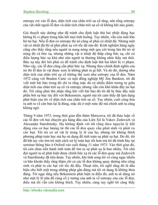 Stephen Hawking 96
http://ebooks.vdcmedia.com
entropy rơi vào lỗ đen, diện tích của chân trời sự cố tăng, nên tổng entropy
của vật chất ngoài lỗ đen và diện tích chân trời sự cố sẽ không khi nào giảm.
Giả thuyết này dường như đã tránh cho định luật thứ hai nhiệt động học
không bị vi phạm trong hầu hết mọi tình huống. Tuy nhiên, vẫn còn một khe
hở tai hại. Nếu lỗ đen có entropy thì nó cũng sẽ phải có nhiệt độ. Nhưng một
vật có nhiệt độ thì sẽ phải phát xạ với tốc độ nào đó. Kinh nghiệm hàng ngày
cũng cho thấy rằng nếu người ta nung nóng một que cời trong lửa thì nó sẽ
nóng đỏ và bức xạ, nhưng những vật ở nhiệt độ thấp cũng bức xạ, chỉ có
điều lượng bức xạ khá nhỏ nên người ta thường không nhìn thấy mà thôi.
Bức xạ này đòi hỏi phải có để tránh cho định luật thứ hai khỏi bị vi phạm.
Như vậy, các lỗ đen cũng cần phải bức xạ. Nhưng theo chính định nghĩa của
nó thì lỗ đen là vật được xem là không phát ra gì hết. Và do đó, dường như
diện tích của chân trời sự cố không thể xem như entropy của lỗ đen. Năm
1972 cùng với Bradon Carte và một đồng nghiệp Mỹ Jim Bardeen, tôi đã
viết một bài báo trong đó chỉ ra rằng mặc dù có nhiều điểm tương tự giữa
diện tích của chân trời sự cố và entropy nhưng vẫn còn khó khăn đầy tai hại
đó. Tôi cũng phải thú nhận rằng khi viết bài báo đó tôi đã bị thúc đẩy một
phần bởi sự bực tức đối với Bekenstein, người mà tôi cảm thấy đã lạm dụng
phát hiện của tôi về diện tích của chân trời sự cố. Tuy nhiên, cuối cùng hóa
ra anh ta về căn bản lại là đúng, mặc dù ở một mức độ mà chính anh ta cũng
không ngờ.
Tháng 9 năm 1973, trong thời gian đến thăm Matxcơva, tôi đã thảo luận về
các lỗ đen với hai chuyên gia hàng đầu của Liên Xô là Yakov Zedovich và
Alexander Starobinsky. Họ khẳng định với tôi rằng theo nguyên lý bất
động của cơ học lượng tử thì các lỗ đen quay cần phải sinh và phát ra
các hạt. Tôi tin cơ sở vật lý trong lý lẽ của họ, nhưng tôi không thích
phương pháp toán học mà họ sử dụng để tính toán sự phát xạ hạt. Do đó, tôi
đã bắt tay vào tìm tòi một cách xử lý toán học tốt hơn mà tôi đã trình bày tại
seminar thông báo ở Oxford vào cuối tháng 11 năm 1973. Vào thời gian đó,
tôi còn chưa tiến hành tính toán để tìm ra sự phát xạ là bao nhiêu. Tôi chờ
đợi người ta sẽ phát hiện được chính bức xạ từ các lỗ đen quay mà Zedovich
và Starobinsky đã tiên đoán. Tuy nhiên, khi tính song tôi vô cùng ngạc nhiên
và băn khoăn thấy rằng thậm chí cả các lỗ đen không quay dường như cũng
sinh và phát ra các hạt với tốc độ đều. Thoạt tiên, tôi nghĩ rằng đó là dấu
hiệu cho biết một trong những phép gần đúng mà tôi sử dụng là không thỏa
đáng. Tôi ngại rằng nếu Bekenstein phát hiện ra điều đó, anh ta sẽ dùng nó
như một lý lẽ nữa để củng cố ý tưởng của anh ta về entropy của các lỗ đen,
điều mà tôi vẫn còn không thích. Tuy nhiên, càng suy nghĩ tôi càng thấy
 