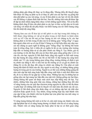 LƯỢC SỬ THỜI GIAN 97
http://ebooks.vdcmedia.com
những phép gần đúng đó thực sự là đúng đắn. Nhưng điều đã thuyết phục
hẳn được tôi rằng sự phát xạ là có thực là: phổ của các hạt bức xạ giống hệt
như phổ phát xạ của vật nóng, và các lỗ đen phát ra các hạt với tốc độ chính
xác để không vi phạm định luật thứ hai. Sau đó, những tính toán đã được lặp
đi lặp lại dưới nhiều dạng khác nhau và bởi những người khác. Tất cả họ đều
khẳng định rằng lỗ đen cần phải phát ra các hạt và bức xạ hệt như nó là một
vật nóng với nhiệt độ chỉ phụ thuộc vào khối lượng của nó: khối lượng càng
lớn thì nhiệt độ càng thấp.
Nhưng làm sao các lỗ đen lại có thể phát ra các hạt trong khi chúng ta
biết được rằng không có vật gì từ phía trong có thể thoát ra khỏi chân
trời sự cố? Câu trả lời mà cơ học lượng tử nói với chúng ta là: các hạt
không phát ra từ bên trong lỗ đen mà là từ không gian “trống rỗng” ở ngay
bên ngoài chân trời sự cố của lỗ đen! Chúng ta có thể hiểu điều này như sau:
cái mà chúng ta quen nghĩ là không gian “trống rỗng” lại không thể hoàn
toàn là trống rỗng, bởi vì điều đó có nghĩa là tất cả các trường như trường
hấp dẫn và trường điện từ sẽ cần phải chính xác bằng 0. Tuy nhiên, giá trị
của trường và tốc độ thay đổi của nó theo thời gian cũng giống như vị trí và
vận tốc của hạt: nguyên lý bất định buộc rằng nếu người ta biết một trong
hai đại lượng đó càng chính xác thì có thể biết về đại lượng kia càng kém
chính xác! Vì vậy trong không gian trống rỗng, trường không cố định ở giá
trị chính xác bằng 0, bởi vì nếu trái lại thì trường sẽ có cả giá trị chính xác
(bằng 0) và tốc độ thay đổi cũng trị chính xác (bằng 0). Cần phải có một
lượng bất định tối thiểu nào đó, hay người ta nói rằng, có những thăng giáng
lượng tử trong giá trị của trường. Người ta có thể xem những thăng giáng đó
như một cặp hạt ánh sáng hoặc hấp dẫn cùng xuất hiện ở một thời điểm nào
đó, đi ra xa nhau rồi lại gặp lại và hủy nhau. Những hạt này là những hạt ảo
giống như các hạt mang lực hấp dẫn của mặt trời: không giống các hạt thực,
chúng không thể quan sát được một cách trực tiếp bằng máy dò hạt. Tuy
nhiên, những hiệu ứng gián tiếp của chúng, chẳng hạn những thay đổi nhỏ
về năng lượng của các quỹ đạo electron trong nguyên tử, đều có thể đo được
và phù hợp với những tính toán lý thuyết với một mức độ chính xác rất cao.
Nguyên lý bất định cũng tiên đoán rằng, có cả những cặp hạt vật chất như
electron hoặc quark là ảo. Tuy nhiên, trong trường hợp này một thành viên
của cặp là hạt, còn thành viên kia là phản hạt (các phản hạt của ánh sáng và
hấp dẫn giống hệt như hạt).
Vì năng lượng không thể sinh ra từ hư vô, nên một trong các thành viên của
cặp hạt/phản hạt sẽ có năng lượng dương và thành viên kia sẽ có năng lượng
âm. Thành viên có năng lượng âm buộc phải là hạt ảo có thời gian sống
 