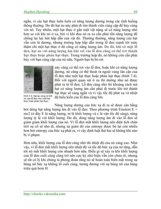 Stephen Hawking 98
http://ebooks.vdcmedia.com
ngắn, vì các hạt thực luôn luôn có năng lượng dương trong các tình huống
thông thường. Do đó hạt ảo này phải đi tìm thành viên cùng cặp để hủy cùng
với nó. Tuy nhiên, một hạt thực ở gần một vật nặng sẽ có năng lượng nhỏ
hơn so với khi nó ở xa, bởi vì khi đưa nó ra xa cần phải tốn năng lượng để
chống lại lực hút hấp dẫn của vật đó. Thường thường, năng lượng của hạt
vẫn còn là dương, nhưng trường hợp hấp dẫn trong lỗ đen mạnh tới mức
thậm chí một hạt thực ở đó cũng có năng lượng âm. Do đó, khi có mặt lỗ
đen, hạt ảo với năng lượng âm khi rơi vào lỗ đen cũng có thể trở thành
hạt thực hoặc phản hạt thực. Trong trường hợp đó, nó không còn cần phải
hủy với bạn cùng cặp của nó nữa. Người bạn bị bỏ rơi
này cũng có thể rơi vào lỗ đen, hoặc khi có năng lượng
dương, nó cũng có thể thoát ra ngoài vùng lân cận của
lỗ đen như một hạt thực hoặc phản hạt thực (hình 7.4).
Đối với người quan sát ở xa thì dường như nó được
phát ra từ lỗ đen. Lỗ đen càng nhỏ thì khoảng cách mà
hạt có năng lượng âm cần phải đi trước khi trở thành
hạt thực sẽ càng ngắn và vì vậy tốc độ phát xạ và nhiệt
độ biểu kiến của lỗ đen càng lớn.
Năng lượng dương của bức xạ đi ra sẽ được cân bằng
bởi dòng hạt năng lượng âm đi vào lỗ đen. Theo phương trình Einstein E =
mc2 (ở đây E là năng lượng, m là khối lượng và c là vận tốc độ sáng), năng
lượng tỷ lệ với khối lượng. Do đó, dòng năng lượng âm đi vào lỗ đen sẽ
giảm giảm khối lượng của nó. Vì lỗ đen mất khối lượng nên diện tích chân
trời sự cố sẽ nhỏ đi, nhưng sự giảm đó của entropy được bù lại còn nhiều
hơn bởi entropy của bức xạ phát ra, vì vậy định luật thứ hai sẽ không khi nào
bị vi phạm.
Hơn nữa, khối lượng của lỗ đen càng nhỏ thì nhiệt độ của nó càng cao. Như
vậy, vì lỗ đen mất khối lượng nên nhiệt độ và tốc độ bức xạ của nó tăng, dẫn
tới nó mất khối lượng còn nhanh hơn nữa. Điều gì sẽ xảy ra khi khối lượng
của lỗ đen cuối cùng cũng trở nên cực kỳ nhỏ hiện vẫn còn chưa rõ, nhưng
sẽ rất có lý khi chúng ta phỏng đoán rằng nó sẽ hoàn toàn biến mất trong sự
bùng nổ bức xạ khổng lồ cuối cùng, tương đương với sự bùng nổ của hàng
triệu quả bom H.
Hình 7.4: Hạt ảo cũng có thể
rơi vào lỗ đen như một hạt
thực hoặc phản hạt thực.
 