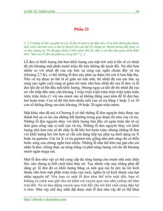 LƯỢC SỬ THỜI GIAN 99
http://ebooks.vdcmedia.com
Phần 21
[...] Ý tưởng về bức xạ phát từ các lỗ đen là một ví dụ đầu tiên về sự tiên đoán phụ thuộc
một cách căn bản vào cả hai lý thuyết lớn của thế kỷ chúng ta: thuyết tương đối rộng và
cơ học lượng tử. Nó đã gặp nhiều ý kiến phản đối lúc đầu vì nó đảo lộn quan điểm hiện
thời “làm sao lỗ đen lại phát ra cái gì đó?" [...]
Lỗ đen có khối lượng lớn hơn khối lượng của mặt trời một ít lần sẽ có nhiệt
độ chỉ khoảng một phần mười triệu độ trên không độ tuyệt đối. Nó nhỏ hơn
nhiều so với nhiệt độ của các bức xạ sóng cực ngắn choán đầy vũ trụ
(khoảng 2,7 K), vì thế những lỗ đen này phát xạ thậm chí còn ít hơn hấp thụ.
Nếu vũ trụ được an bài là sẽ giãn nở mãi mãi, thì nhiệt độ của các bức xạ
sóng cực ngắn cuối cùng sẽ giảm tới mức nhỏ hơn nhiệt độ của lỗ đen và lỗ
đen khi đó sẽ bắt đầu mất khối lượng. Nhưng ngay cả khi đó thì nhiệt độ của
nó vẫn thấp đến mức cần khoảng 1 triệu triệu triệu triệu triệu triệu triệu triệu
triệu triệu triệu (1 với sáu mươi sáu số không đứng sau) năm để lỗ đen bay
hơi hoàn toàn. Con số đó lớn hơn nhiều tuổi của vũ trụ bằng 1 hoặc 2 và 10
con số không đứng sau (tức khoảng 10 hoặc 20 ngàn triệu năm).
Mặt khác như đã nói ở Chương 6 có thể những lỗ đen nguyên thủy được tạo
thành bởi sự co lại của những bất thường trong giai đoạn rất sớm của vũ trụ.
Những lỗ đen nguyên thủy với khối lượng ban đầu cỡ ngàn triệu tấn sẽ có
thời gian sống xấp xỉ tuổi của vũ trụ. Những lỗ đen nguyên thủy với khối
lượng nhỏ hơn con số đó chắc là đã bốc hơi hoàn toàn, nhưng những lỗ đen
với khối lượng hơi lớn hơn sẽ vẫn còn đang tiếp tục phát xạ dưới dạng tia X
hoặc tia gamma. Các tia X và tia gamma này giống như ánh sáng chỉ có điều
bước sóng của chúng ngắn hơn nhiều. Những lỗ như thế khó mà gán cho cái
nhãn là đen: chúng thực sự nóng trắng và phát năng lượng với tốc độ khoảng
mười ngàn mega oat.
Một lỗ đen như vậy có thể cung cấp đủ năng lượng cho mười nhà máy điện
lớn, nếu chúng ta biết cách khai thác nó. Tuy nhiên việc này chẳng phải dễ
dàng gì: lỗ đen đó có khối lượng bằng cả một quả núi bị nén lại tới kích
thước nhỏ hơn một phần triệu triệu của inch, nghĩa là cỡ kích thước của hạt
nhân nguyên tử! Nếu bạn có một lỗ đen như thế trên mặt đất, bạn sẽ
không có cách nào giữ cho nó khỏi rơi xuyên qua sàn nhà xuống tới tâm
trái đất. Nó sẽ dao động xuyên qua trái đất cho tới khi cuối cùng đậu lại
ở tâm. Như vậy chỗ duy nhất đặt được một lỗ đen như vậy để có thể khai
 