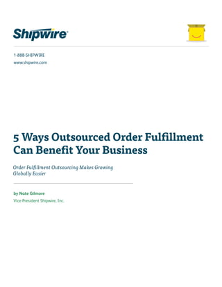 1-888-SHIPWIRE 
www.shipwire.com 
5 Ways Outsourced Order Fulfillment 
Can Benefit Your Business 
Order Fulfillment Outsourcing Makes Growing 
Globally Easier 
by Nate Gilmore 
Vice President Shipwire, Inc. 
 