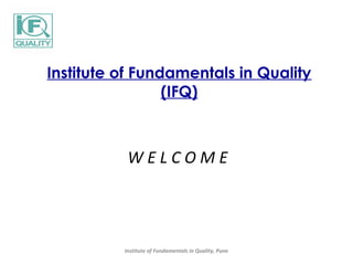 Institute of Fundamentals in Quality 
(IFQ) 
W E L C O M E 
Institute of Fundamentals in Quality, Pune 
 
