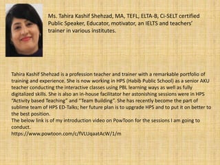 Ms. Tahira Kashif Shehzad, MA, TEFL, ELTA-B, Ci-SELT certified
Public Speaker, Educator, motivator, an IELTS and teachers’
trainer in various institutes.
Tahira Kashif Shehzad is a profession teacher and trainer with a remarkable portfolio of
training and experience. She is now working in HPS (Habib Public School) as a senior AKU
teacher conducting the interactive classes using PBL learning ways as well as fully
digitalized skills. She is also an in-house facilitator her astonishing sessions were in HPS
“Activity based Teaching” and “Team Building”. She has recently become the part of
sublime team of HPS ED-Talks; her future plan is to upgrade HPS and to put it on better to
the best position.
The below link is of my introduction video on PowToon for the sessions I am going to
conduct.
https://www.powtoon.com/c/fVLUqaatAcW/1/m
 