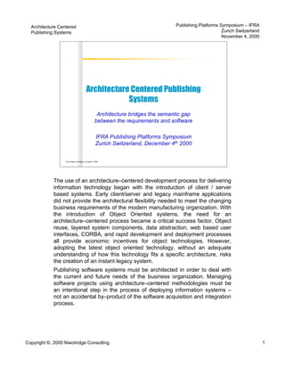 Architecture Centered
Publishing Systems
Publishing Platforms Symposium – IFRA
Zurich Switzerland
November 4, 2000
Copyright ©, 2000 Niwotridge Consulting 1
Niwot Ridge Consulting, Copyright © 2000
Architecture Centered Publishing
Systems
Architecture bridges the semantic gap
between the requirements and software
IFRA Publishing Platforms Symposium
Zurich Switzerland, December 4th 2000
The use of an architecture–centered development process for delivering
information technology began with the introduction of client / server
based systems. Early client/server and legacy mainframe applications
did not provide the architectural flexibility needed to meet the changing
business requirements of the modern manufacturing organization. With
the introduction of Object Oriented systems, the need for an
architecture–centered process became a critical success factor. Object
reuse, layered system components, data abstraction, web based user
interfaces, CORBA, and rapid development and deployment processes
all provide economic incentives for object technologies. However,
adopting the latest object oriented technology, without an adequate
understanding of how this technology fits a specific architecture, risks
the creation of an instant legacy system.
Publishing software systems must be architected in order to deal with
the current and future needs of the business organization. Managing
software projects using architecture–centered methodologies must be
an intentional step in the process of deploying information systems –
not an accidental by–product of the software acquisition and integration
process.
 