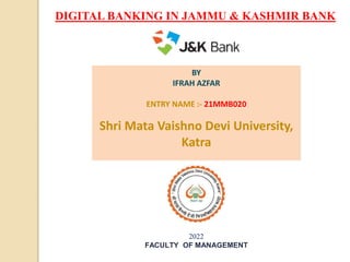 BY
IFRAH AZFAR
ENTRY NAME :- 21MMB020
Shri Mata Vaishno Devi University,
Katra
2022
FACULTY OF MANAGEMENT
DIGITAL BANKING IN JAMMU & KASHMIR BANK
 