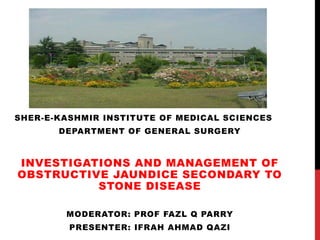 SHER-E-KASHMIR INSTITUTE OF MEDICAL SCIENCES
DEPARTMENT OF GENERAL SURGERY
INVESTIGATIONS AND MANAGEMENT OF
OBSTRUCTIVE JAUNDICE SECONDARY TO
STONE DISEASE
MODERATOR: PROF FAZL Q PARRY
PRESENTER: IFRAH AHMAD QAZI
 