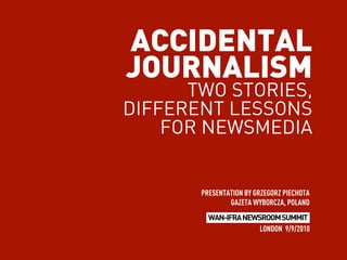 ACCIDENTAL
JOURNALISM
      TWO STORIES,
DIFFERENT LESSONS
    FOR NEWSMEDIA


       PRESENTATION BY GRZEGORZ PIECHOTA
               GAZETA WYBORCZA, POLAND
         WAN-IFRA NEWSROOM SUMMIT
                      LONDON 9/9/2010
 