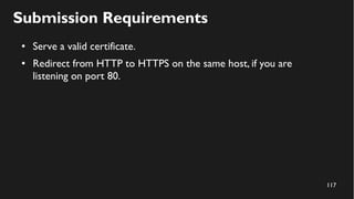117
Submission Requirements
● Serve a valid certificate.
● Redirect from HTTP to HTTPS on the same host, if you are
listening on port 80.
 
