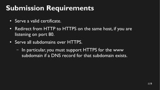 119
Submission Requirements
● Serve a valid certificate.
● Redirect from HTTP to HTTPS on the same host, if you are
listening on port 80.
● Serve all subdomains over HTTPS.
– In particular,you must support HTTPS for the www
subdomain if a DNS record for that subdomain exists.
 