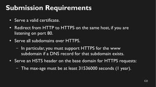 121
Submission Requirements
● Serve a valid certificate.
● Redirect from HTTP to HTTPS on the same host, if you are
listening on port 80.
● Serve all subdomains over HTTPS.
– In particular,you must support HTTPS for the www
subdomain if a DNS record for that subdomain exists.
● Serve an HSTS header on the base domain for HTTPS requests:
– The max-age must be at least 31536000 seconds (1 year).
 