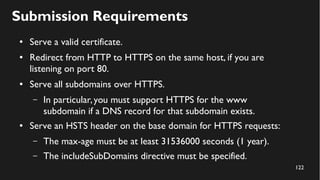 122
Submission Requirements
● Serve a valid certificate.
● Redirect from HTTP to HTTPS on the same host, if you are
listening on port 80.
● Serve all subdomains over HTTPS.
– In particular,you must support HTTPS for the www
subdomain if a DNS record for that subdomain exists.
● Serve an HSTS header on the base domain for HTTPS requests:
– The max-age must be at least 31536000 seconds (1 year).
– The includeSubDomains directive must be specified.
 