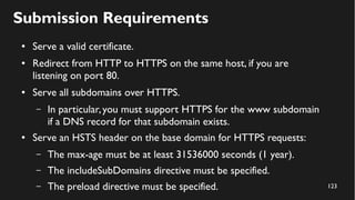 123
Submission Requirements
● Serve a valid certificate.
● Redirect from HTTP to HTTPS on the same host, if you are
listening on port 80.
● Serve all subdomains over HTTPS.
– In particular,you must support HTTPS for the www subdomain
if a DNS record for that subdomain exists.
● Serve an HSTS header on the base domain for HTTPS requests:
– The max-age must be at least 31536000 seconds (1 year).
– The includeSubDomains directive must be specified.
– The preload directive must be specified.
 