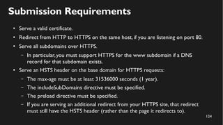 124
Submission Requirements
● Serve a valid certificate.
● Redirect from HTTP to HTTPS on the same host, if you are listening on port 80.
● Serve all subdomains over HTTPS.
– In particular,you must support HTTPS for the www subdomain if a DNS
record for that subdomain exists.
● Serve an HSTS header on the base domain for HTTPS requests:
– The max-age must be at least 31536000 seconds (1 year).
– The includeSubDomains directive must be specified.
– The preload directive must be specified.
– If you are serving an additional redirect from your HTTPS site, that redirect
must still have the HSTS header (rather than the page it redirects to).
 