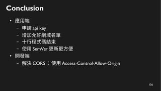 136
Conclusion
●
應用端
– 申請 api key
– 增加允許網域名單
– 十行程式碼結束
– 使用 SemVer 更新更方便
●
開發端
– 解決 CORS ：使用 Access-Control-Allow-Origin
 