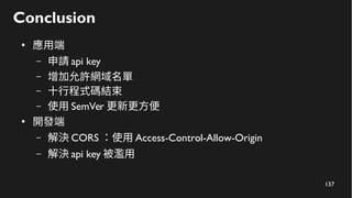 137
Conclusion
●
應用端
– 申請 api key
– 增加允許網域名單
– 十行程式碼結束
– 使用 SemVer 更新更方便
●
開發端
– 解決 CORS ：使用 Access-Control-Allow-Origin
– 解決 api key 被濫用
 