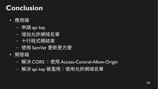 138
Conclusion
●
應用端
– 申請 api key
– 增加允許網域名單
– 十行程式碼結束
– 使用 SemVer 更新更方便
●
開發端
– 解決 CORS ：使用 Access-Control-Allow-Origin
– 解決 api key 被濫用：使用允許網域名單
 