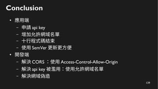 139
Conclusion
●
應用端
– 申請 api key
– 增加允許網域名單
– 十行程式碼結束
– 使用 SemVer 更新更方便
●
開發端
– 解決 CORS ：使用 Access-Control-Allow-Origin
– 解決 api key 被濫用：使用允許網域名單
– 解決網域偽造
 