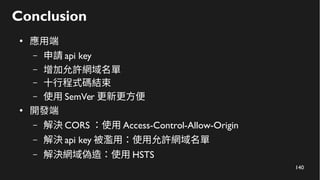 140
Conclusion
●
應用端
– 申請 api key
– 增加允許網域名單
– 十行程式碼結束
– 使用 SemVer 更新更方便
●
開發端
– 解決 CORS ：使用 Access-Control-Allow-Origin
– 解決 api key 被濫用：使用允許網域名單
– 解決網域偽造：使用 HSTS
 