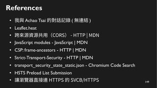 149
References
● 我與 Achao Tsai 的對話記錄 ( 無連結 )
● Leaflet.heat
●
跨來源資源共用（CORS） - HTTP | MDN
● JavaScript modules - JavaScript | MDN
● CSP: frame-ancestors - HTTP | MDN
● Strict-Transport-Security - HTTP | MDN
● transport_security_state_static.json - Chromium Code Search
● HSTS Preload List Submission
●
讓瀏覽器直接連 HTTPS 的 SVCB/HTTPS
 