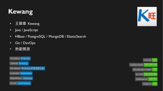 Kewang
● 王慕羣 Kewang
● Java / JavaScript
● HBase / PostgreSQL / MongoDB / ElasticSearch
● Git / DevOps
●
熱愛開源
LinkedinLinkedin kewangtwkewangtw
SlideShareSlideShare kewangkewang
GmailGmail cpckewangcpckewang
FacebookFacebook Kewang 的資訊進化論Kewang 的資訊進化論
devopsday taipeidevopsday taipei '17'17
hadoopconhadoopcon '14 '15'14 '15
mopconmopcon '14'14
jcconfjcconf '16 '17 '18'16 '17 '18
modernwebmodernweb '18 '19 '20'18 '19 '20
GitHubGitHub kewangkewang
FunlidayFunliday kewangkewang
coscupcoscup '20'20
 