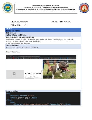 UNIVERSIDAD CENTRAL DEL ECUADOR
FACULTAD DE FILOSOFIA, LETRAS Y CIENCIAS DE LA EDUCACIÓN
CARRERA DE LA PEDAGOGÍA DE LAS CIENCIAS EXPERIMENTALES DE LA INFORMÁTICA
GRUPO: Keneth Valle SEMESTRE: TERCERO
PARALELO: C
TEMA:
Iframe en HTML
OBJETIVO:
Aplicar iframe en HTML
RESULTADOS DE APRENDIZAJE
-Identificar los usos de cada componente para realizar un iframe en una página web en HTML.
-Utilizar las componentes esenciales del código.
-Usar correctamente las etiquetas.
ACTIVIDADES:
Realizar una práctica de un iframe en HTML.
Captura de pantalla.
Línea de código
<html>
<head><meta charset="UTF-8">
<title>Mi primera página</title>
</head>
<body>
<iframe src="https://www.elcomercio.com/" frameborder="0"></iframe>
 