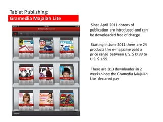 Tablet Publishing:
Gramedia Majalah Lite
                        Since April 2011 dozens of
                        publication are introduced and can
                        be downloaded free of charge

                        Starting in June 2011 there are 24
                        products the e-magazine paid a
                        price range between U.S. $ 0.99 to
                        U.S. $ 1.99.

                         There are 313 downloader in 2
                        weeks since the Gramedia Majalah
                        Lite declared pay
 