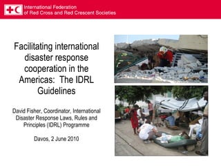 Facilitating international disaster response cooperation in the Americas:  The IDRL Guidelines David Fisher, Coordinator, International Disaster Response Laws, Rules and Principles (IDRL) Programme Davos, 2 June 2010   