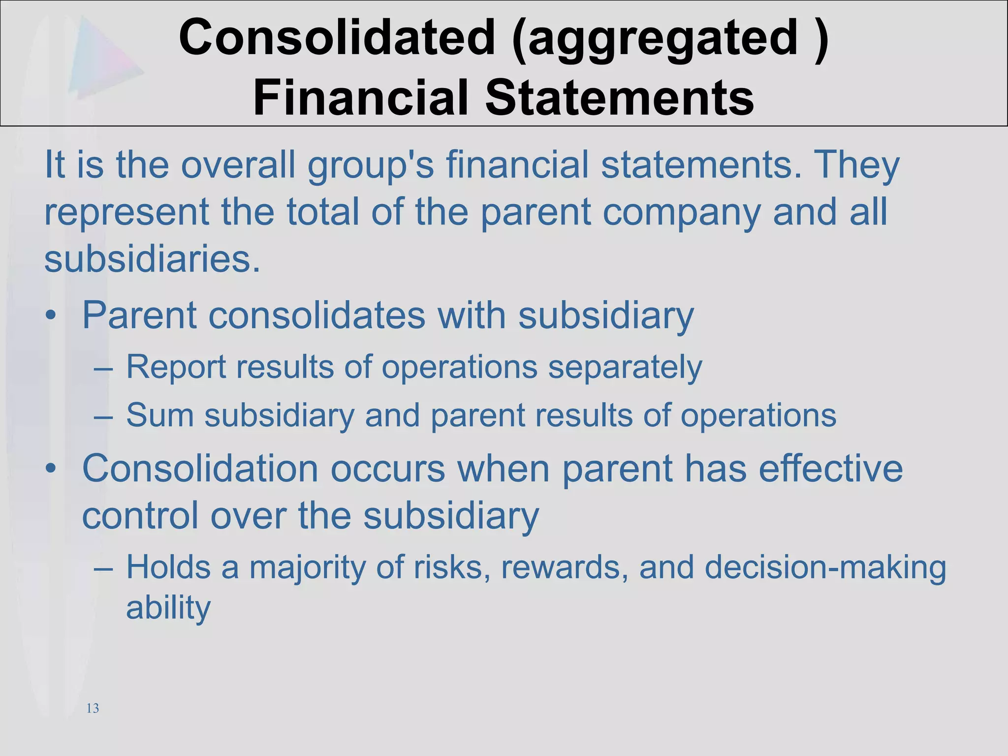 13
Consolidated (aggregated )
Financial Statements
It is the overall group's financial statements. They
represent the total of the parent company and all
subsidiaries.
• Parent consolidates with subsidiary
– Report results of operations separately
– Sum subsidiary and parent results of operations
• Consolidation occurs when parent has effective
control over the subsidiary
– Holds a majority of risks, rewards, and decision-making
ability
 