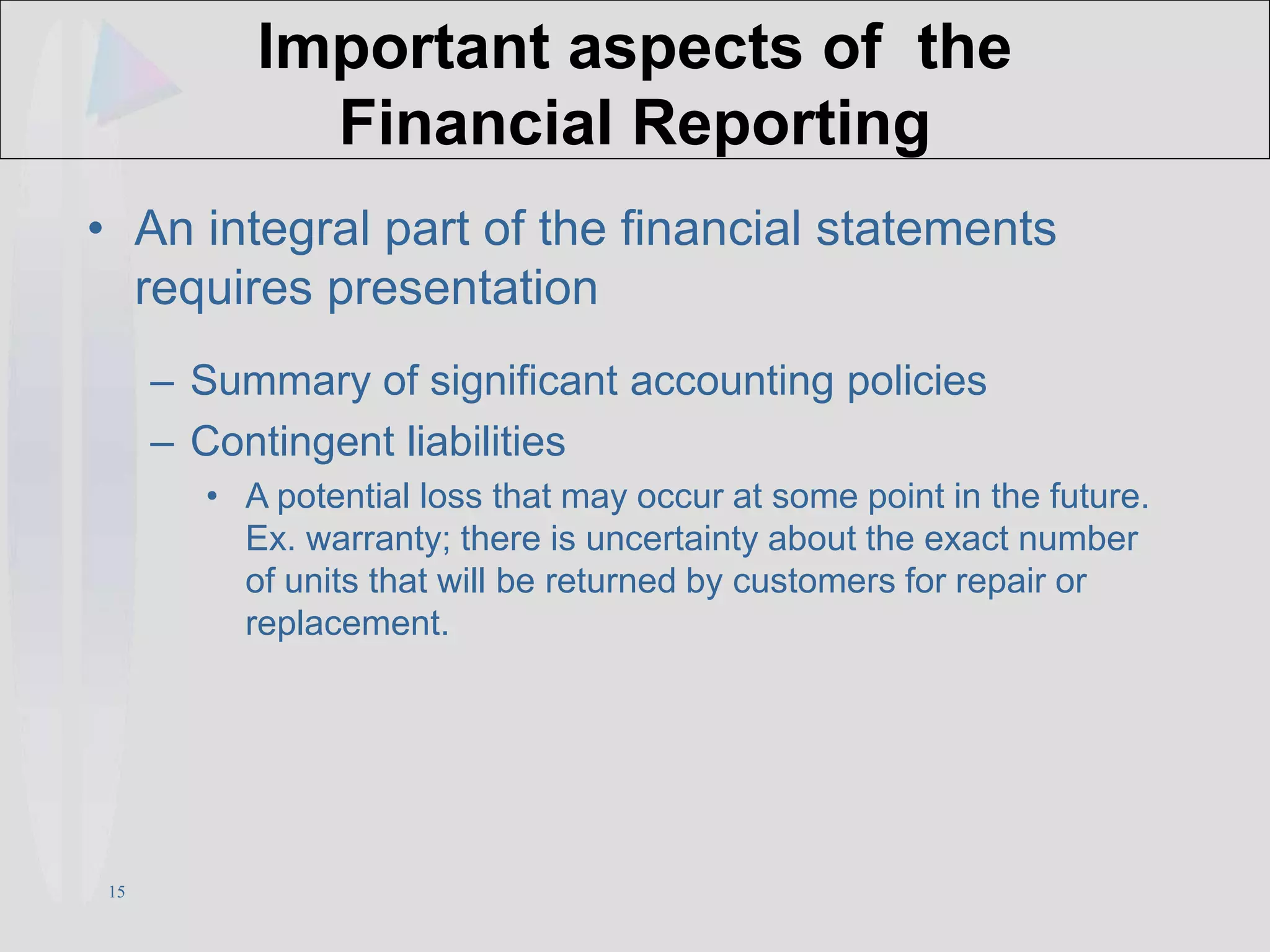 15
Important aspects of the
Financial Reporting
• An integral part of the financial statements
requires presentation
– Summary of significant accounting policies
– Contingent liabilities
• A potential loss that may occur at some point in the future.
Ex. warranty; there is uncertainty about the exact number
of units that will be returned by customers for repair or
replacement.
 