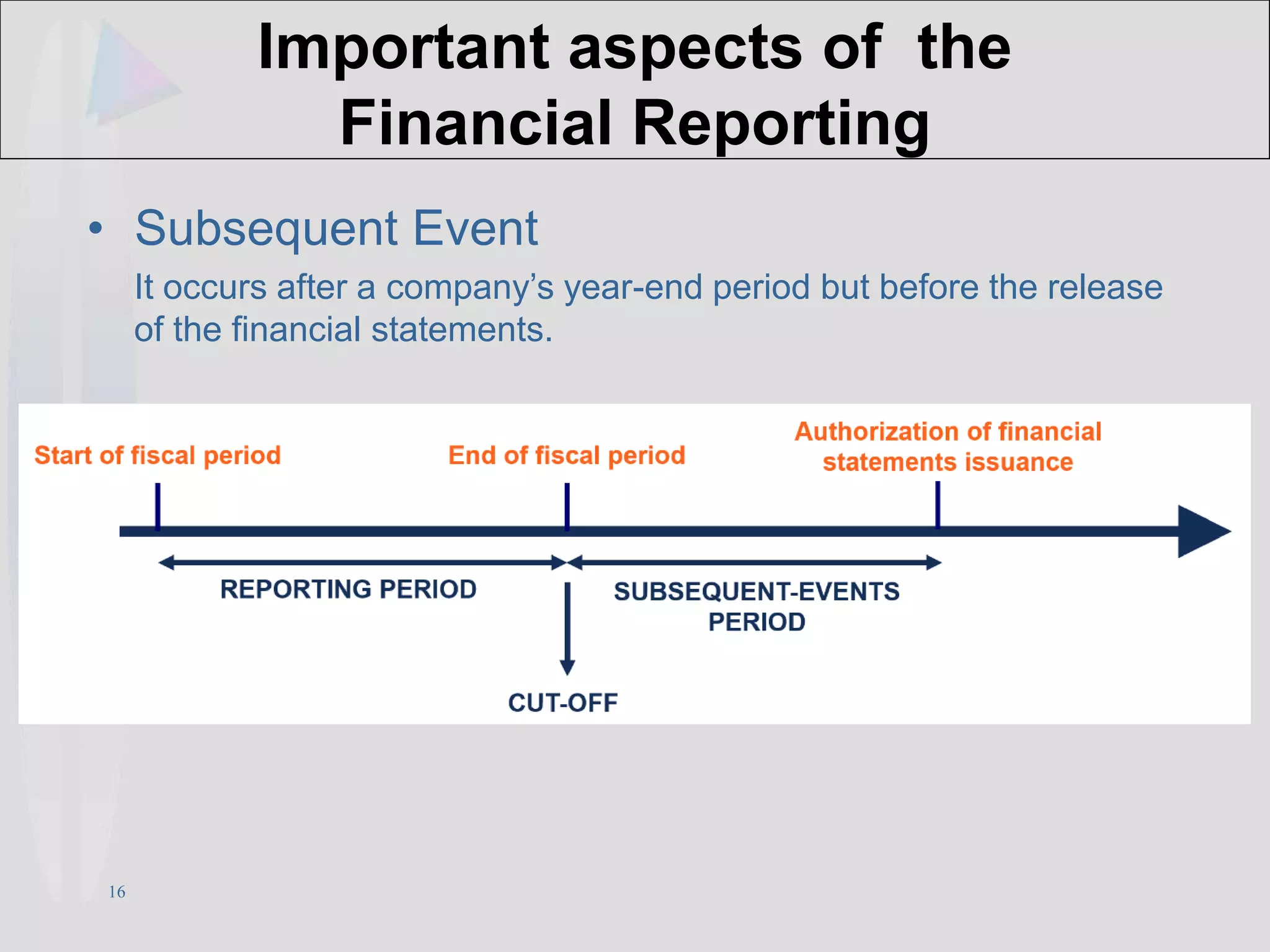 16
Important aspects of the
Financial Reporting
• Subsequent Event
It occurs after a company’s year-end period but before the release
of the financial statements.
 