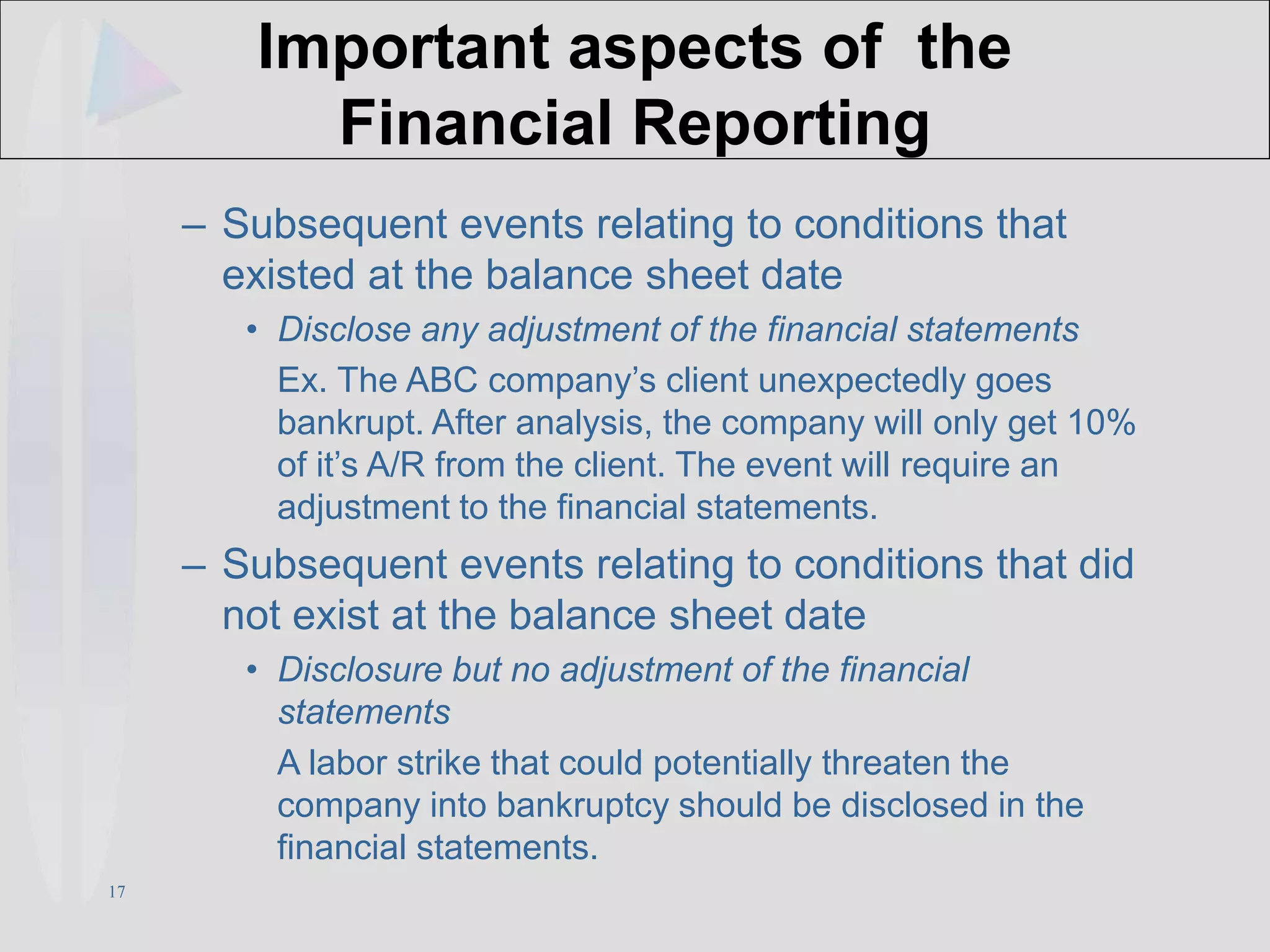 17
Important aspects of the
Financial Reporting
– Subsequent events relating to conditions that
existed at the balance sheet date
• Disclose any adjustment of the financial statements
Ex. The ABC company’s client unexpectedly goes
bankrupt. After analysis, the company will only get 10%
of it’s A/R from the client. The event will require an
adjustment to the financial statements.
– Subsequent events relating to conditions that did
not exist at the balance sheet date
• Disclosure but no adjustment of the financial
statements
A labor strike that could potentially threaten the
company into bankruptcy should be disclosed in the
financial statements.
 